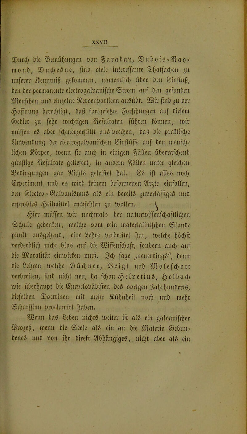 3)iini; bic 23emür}ungcu von gai:abn\), SDubciö# monb, 2)ucl;ei^ite, ftnb inde intevcffantc Ji:f;attoc(;eu 51t imfercv ^cinitnip gefommeu, tuiincntlicl; über beu ßinpiip, bcn ber ^)ermanente cIcctroga(üani[c()c (Strom mif bcn gcfimbcn 9)?eitfd;eu unb cinjefite 9ierüenpart{ein nuSübt. 2Bir fiinb ju ber .^cjfmmg bcrcd;tigt, bap fortgcfct^te biefem ®ebict ju fef;r midjtigeii ^^c[ll^tateu füprcn fönneii, mir müfifeu eö aber fd;mer3crfüllt audfpred;en, bap bie ^nrnftifd^c Slnmenbimg ber eIcctrogatoani‘d)eit (Sinftüffe auf ben menfd;^ Iid;cn Äörpcr^ meim pc mtd; in einigen gällen überrafd)enb günftige 9?efnltatc geliefert, in anbern fallen unter gleid;en 33ebingungen gar 9]id)td geleiftet bat. ($d ift alle6 nod; (Srperiment imb ed mirb feinem befonnenen Slrjtc einfalfen, ben ©lectro ^ ©aloanidmitö ald ein bereits juoerlaffigeö unb erprobtes d^eilmittel empfehlen ju moUen. ^ d^ier muffen mir uod;ma(S ber natnrmi,ffenfd;aft(id;en Sd;u(e gebenfen, meld;e 00m rein materialiftifcpen Stanbi pünft auSgepenb, eine Seprc üerbreitet pat, meld;e I;öd;ft iH’rberblid; nid)t bloS auf bie 9!Biffenfd;aft, fonbern and; auf bie 9J?oralität einmirfen mup. 3d; fagc „neuerbingS, benn bie Sepreu meldje 93üd;ner, Soigt unb 9J?olefd;ott oerbreiten, finb nid;t nen, ba fd;on .^eloetiuS, d^olbad; mie überhaupt bie ^ncpclopäbiften bcS oorigen SnprljunbertS, biefclben 2)octrinen mit mepr ^üC)nI;eit uod) unb mepr Srijarfftiin procJamirt f;aben. SGBenn baS Seben nid;tS meiter ift als ein galoauifd^cr 4>rojep, mcnu bie Seele als ein an bie 9)?aterie ®ebun# beneS unb oon il;r bireft SlbpcingigeS, uid;t aber als ein