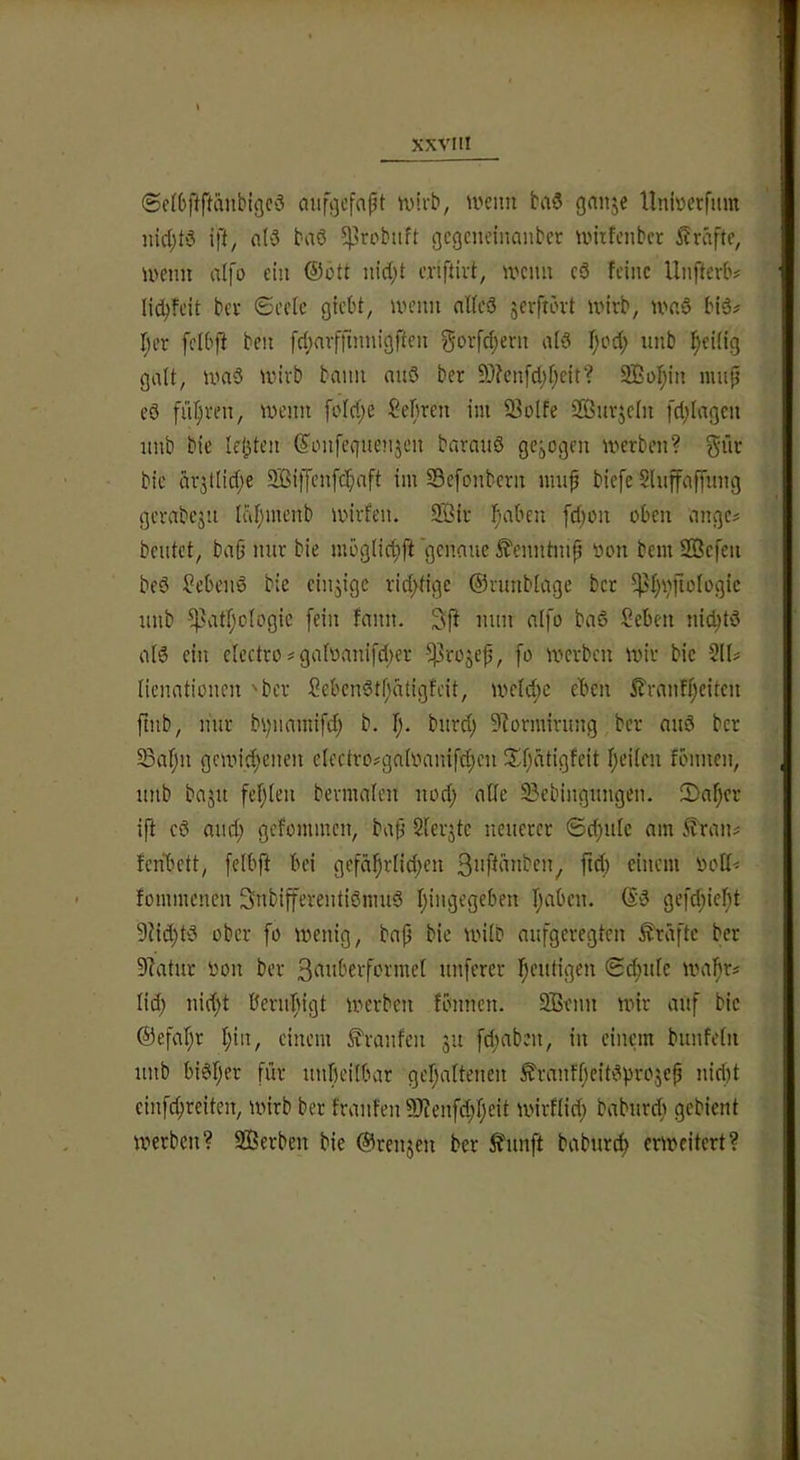 ©efbftftanbigcö aiifijcfapt ivirb, iveim ba§ gnnje llnioctfiim iud;tS ift, n(3 baö ^robiift gcgenctnanbet untfciibct Kräfte, U'cnn aifo ein ®ött iiid;t cnftivt, n'cim c3 feine Unfferb# Iid)fcit bev ©ecle gtebt, un’im nUed jerftbvt unrb, U'nd bid? I;er fcibff beii [d;nvjTtnnigften gorfd;ent nid f;cd; unb ^eiiig galt, ivnd irivb bann nud ber 3)?en[d)f;ett? 2ßof;in luup cd filieren, ivemt foId)e ?el)rcn im 93o(fe SÖuvjcIn fd;Iagcu nnb bie lebten (yonfeguenjeu baraiid gcjogen iverbcn? giir bie drjllid;e SBiffenfe^aft im SSefonbern mup biefe Sluffaf[nng gcvabcjit Idf;mcnb inirfeii. 9Bir i^aben fd;oii oben angc# beutet, baü nur bie mbglid^ft genaue ^enntntp öou bem SBcfeu bed hebend bie einzige rid)tige ©runbiage ber ^f)v}|lülügic unb -^atfjologic fein fnnn. Sff nun ntfo bad Seben nid^td aid ein cIectro?gafüani[d)er ■53roäe^, [o n>cvbcn luir bic ^lU nenntionen 'bev Sebendtfurtigfeit, uield;c eben 5?rnnff)eiteu ftnb, mir bv^namifd; b. burd) 9?ormirung ber nud ber 5Baf;n gcnud;enen eIectro?gnK''anif(f)cn ii£f)ntigfeit fjeifen fönnen, unb bnju fef^ten bermnteu uod; alle 33ebingungen. 5)nf)cr ift cd nud; gefonunen, bap Slerjtc neuerer 6d;ulc am i?'rans fenbett, [elbft bei gefd^rlid;en 3nff‘^»bcn, jid) einem fommenen Snbifferentidmud Ijingegeben Ijaben. ®d ge[d;ie!^t 9fid;td ober fo u^enig, bnp bie untb aufgeregten Prüfte ber 9?atur üon ber S^inberformef unferer I;eutigen Si^ufe uml^rs lid; nid)t ßernfngt irerben fbnnen. SBenn nur auf bic ®efar;r I;in, einem Traufen 511 fcfinben, in einem bunfetn unb bidf)er für unbeilbar geljaltenen £ranff)eitdprojcb nid)t einfd;reiten, wirb ber franfen 99?enfd;f;eit ivirflid; baburcfi gebient werben? SBerben bie ©renjeu ber ^nnft baburt^ erweitert?