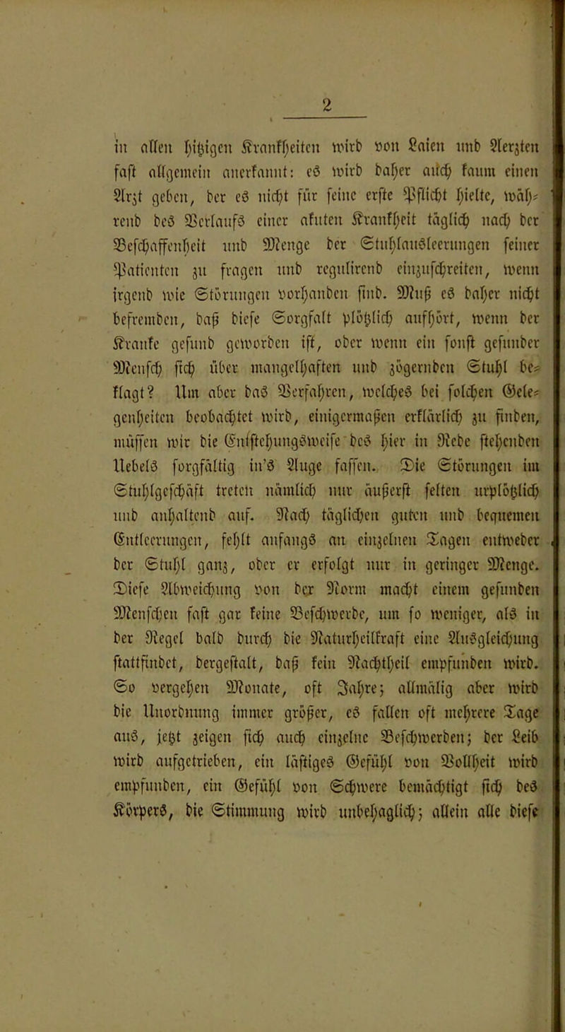 in ntleii ^vanff;eitcn nnrb »cm Saien imb 2lerjtcn faft flI(i3cmoiii ancrfamit: cö anrb baf;er aitc^ faum einen Slrjt geben, bet eö nic^t für [eine erfte ^sfiicbt Tjieite, \v>a\)i renb beö SScvIaufö einer afnten ^franff;cit täglich nacf) bet SBefc^affenfieit iinb 93?engc bet Stul;(anöteernngen feinet ?)3aticntcn 311 frogcn nnb regnlirenb cinjnf^reiten, wenn itgcnb wie ©törungen iwrf;anbcn finb. 9J?np eö bafjct nic^it '■ befrembcn, bap biefe ©orgfait ploplicp anffjört, wenn bet S?tnnfc gefunb geworben iff, ober wenn ein fonft gefnnber 9)ienfcp pcp übet mangelhaften nnb jögernbcn ©tuhl bej> Hagt? Um aber baö Verfahren, welcpeö bei foli^en ®e(e? gcnheitcn beobachtet wirb, einigermapen erfiärlicp 311 pnben, muffen wir bie ©niftchungöweife beö pier in Siebe ftehenben Uebetö forgfäitig in’ö Singe faffen. 2)ie ©törungen im ©tuhlgcfchäfl nämlicp nur äuperft feiten urploplich unb anpaltenb auf. 9iac() täglichen guten unb bequemen dntleerungen, feplt anfangö an eiii3elnen fragen entweber ber ©tupl gait3, ober er erfolgt nur in geringer SJienge. !Diefc Slbweicpung oon bg: 9iorm maept einem gefunben SJienfcpen faft gar feine 33efcpwerbe, um fo weniger, alö in ber Siegel halb burep bie Siaturpeilfraft eine Sluögleicpung ftattpnbet, bcrgeftalt, bap fein Siadptpeil empfunben wirb. ©0 oergepen 9Jionate, oft 3aprej allmälig aber wirb bie Unorbnung immer gröper, eö fallen oft meprere IXagc auö, fegt 3eigen fiep auep ein3elne 33efcpwerben j bet Seib wirb aufgetrieben, ein läftigeö ®efüpl oon ^Bollpeit wirb empfunben, ein ©efüpl oon ©cpwere bemä^tigt pep beö ^örperö, bie ©timmung wirb unbepaglicp} allein alle biefe