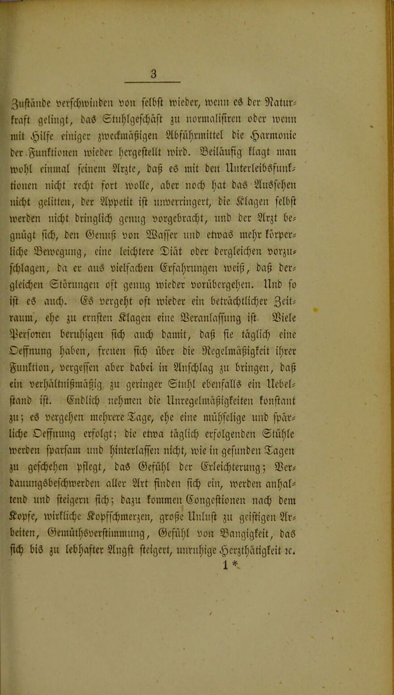 3iiftanbe t*cifcOiviiibcii »on fcibft tricbcr, ivcnn cö bcr 9?atiir# fraft gcltnßt, baö ©tufjfgcfi^aft ju nornuilifircu ober n^enn mit «J^Ufe einiger jmecfmn|}igen 2[6füf;rmitte( bie Harmonie ber.^unftionen ivieber I;ergeftel(t mirb. S3eilauftg fingt man ivül)l einmal feinem Slr^te, baf cö mit ben Unterteib^fnnf- tionen nic^t rec^t fort molle, aber nocfi f;at baö SUiöfcf^en nic^t gelitten, bcr 2l))petit ift nnöerringert, bie Ziagen felbft werben niept bringlicp genng »orgebraept, nnb bcr Sirjt be# gnngt ficb, ben ©ennp oon SBaffer nnb etwaö mcl;r förpeiv liepe 93cUH’gnng, eine icieptere 5)iät ober bergieiepen oorjn« fepiagen, ba er miö oielfadben @rfal;rnngen weip, bap bcr# gleichen ©tbrnngen oft genng wieber oornbergef^en. Unb fo ift cä anef). @6 oergef)t oft wieber ein betradptiieper ranm, el;e jn ernften Ziagen eine 33eranlaffnng ift. Sßieie fperfonen bcrnl;igcn ftep anep bamit, bap fte taglid) eine Deffnung ^aben, frenen ftep über bie 0fiegc{mapigfcit ifjrer gnnftion, oergeffen aber babei in 2lnf(plag 31t bringen, bafj ein oeri;äitnipmäpjg jn geringer ©titfil cbenfaüS ein Hebei# ftanb ift. ©nbücp neijmen bie Unregeimapigfeiten fonftant 311; cö »ergefjen mehrere S^age, e^e eine mü^feüge nnb fpar# liepe Deffnung erfoigt; bie etwa tagiiep erfoigenben @tüpie werben fparfant nnb pinteriaffen niept, wie in gefnnben Stagen jn gefepepen pfiegt, baö ©efiipi ber ©rieiepterung j SScr# bannngöbefepwerben aller 2lrt finben ftdp ein, werben anpai= tenb nnb fteigern ftep; baju fommen Songejiionen naep bem ^opfe, wirfiiepe ^opffepmerjen, grofe Unluft ^n geiftigen Sir# beiten, ©emütpöocrftimmnng, ©efitpi oon SSangigfeit, baö fi^ biö 311 iebpafter Singft fteigert, nnrnpige §cr3tpätigfeit ic.