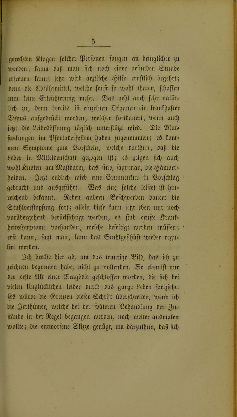gcrecf;teu !?(ngcn fold^icv ^^crfonen fangen an bringlid^cr jn irerbcn; faum bap man fid; neef; ciiuT gcfuiibcu Stunbe erfreuen fann; jept mirb cirjtlicfje ^^ilfe ernftürb begefjrtj beim bie 2lbfiif;rmittcl, U'clcfie foiift fo mof)( tfiatcn, fetjaffen nun feine (5'rlcifl;terung mef;r. Saö gebt aiicb fetjr natür# lief) ju, beim bereitö ift eiiiieinen Cfganen rin franf()after XVpU'3 anfgebrueft morben, metcfier fortbanert, menn niic^ jept bie Seibcööffming täglicb nnterftüi^t mirb. !X)ie S3(nU ftocfnngen im ^^fortabcrfi;ftem Ijaben 3ugeuommen; es? fom# men ©i^mpUmie jum 93orfcbein, melcf;e bartpim, bap bie Seber in 9}?it(eibenf(f)aft gejogen ift; e^ geigen ficf) anef; knoten am 9J?aftbarm, baö pnb, fagt man, bie e^äiimrr# f'oibcn. Sept enblidp mirb eine 9?rnnnenfur in Sßorfcf)Iag gebraefit nnb au6gcfiil)rt. 2Baä eine foli^e (ciftet ift \)\\u reicbenb befannt, Dieben anbern S3efcf)merben banert bie Stnfjlperfto|)fimg fort; attein biefe fann je^t eben mir noef) i^orübcrge^enb berücfftc^tigt merben, eä finb ernftc ^ranfi ^cit0b)mptomc oorfjanben, mefebe befeitigt ivcrben mi’iffen; ' erft bann, fagt man, fann baö ©tublgefcbfift mieber rcgiu lirt merben. breebe b»cr ab,, um baS traurige Si(b, ba6 ief; jn 3ei(bnen begonnen bf>bc, nicht jn yoltenben. ©o eben ift nur bet erfte 2lft einer Xragöbie gefebioffen morben, bie pcb bei bieten Ungtncflicbcn teiber bureb ba0 gan^e $cben fortjiebt. mürbe bie ©renjen biefer (Schrift überfibireiten, men'n ich bie Srrtbümer, metebe' bei ber fpäteren SBebanbtung ber 3“' ftänbe in ber 3Üege( begangen metben, noch mciter auömaten mottte; bie entworfene ©fijje genügt, um barjntfnm, bap fteb
