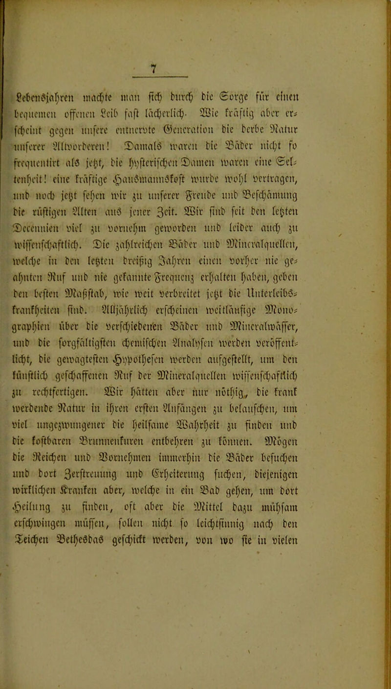 Scbciu^ar;mi nmc^itc imin ftc^i hivcf; bie Scvgc für emcn lu'iiuemcn offenen l'eib fnft ladjevlicf)- SBic feaftio aber au frbeint gegen nnferc entnerotc ©enereition bie berbe 9^ahir nuferer 9(ltoorbcren! 2)anmlö tvaren ble Sßäber nic^'t fo fregnentirt a(6 jejjt, bie f)\)fterifc^H'n 2)iimcn umren eine ©cl^ tenfjeit! eine Fväftige J^aiiömannSfoft untrbe iiH'Iji vertragen, nnb nocl) jebt fef;en nnr jn nnfercr grenbe nnb SBefcfiänuing bie rüfFigen ?Utcn anö fencr SBir finb feit ben tejjtcn ©ecennien oiet ^n i)orneI;m geU'»orben nnb leiber and; jn U'iffenfc(;aft(icl). Sic jaf)(reid)cn SSnber nnb 9)iincvn(qnc(len, U'elcbc in ben lebten breipuj Safntn einen oorTjcr nie ge^ af;nten 9tnf nnb nie geFannte 5rcgnen3 erTsaFten Falben, geben ben beften 93iafjftab, inie iveit verbreitet jc|^t bie llnterFeibös FranFf;eiten ftnb. Sltljaljrlic^ erfd^einen ivcidänfige 9J?ono# grapl;ien über bie verfcfiiebeifen 33äber nnb 9J?incrahvaffer, nnb bie forgfnitigften cbennfd)cn SFiudvfen iverben verbffent# lic^t, bie geivngteften ^i;potIjefen tverben nnfgefteltt, nm ben fünftlict) gcfd;affenen 9?nf ber 9)cincrn(gnenen unffenfc^vifdic^ jn rechtfertigen. 2Bir F;e\tten aber nur nbtF;ig^ bie FrnnF ioerbenbe S^atnr in ifjren erften SFnfangen jn beFanfcf>en, nm viel nngejuningener bie F;eilfamc SBaF^rF^eit jn finben nnb bie Foftbaren 33rnnneiiFnren entbel)ren gn Fönnen. ^Jlbgen bie Dteic^cn nnb 33ornef;men immerF)in bie 33aber befne^en nnb bort S^ffFtenuing nnb ®rl;eitentng fnd^en, biefenigen mirFlic^en £rnnFen aber, tvetd^e in ein Sab geF;en, nm bort Reitling jn finben, oft aber bie 9Jiittel bajn nu'd;fam erfcf;ivingen müffen, folten nicf)t fo Icicf)tfinnig nac^ ben Freieren Setfjeöbaö gefd;idt werben, von wo fte in vielen