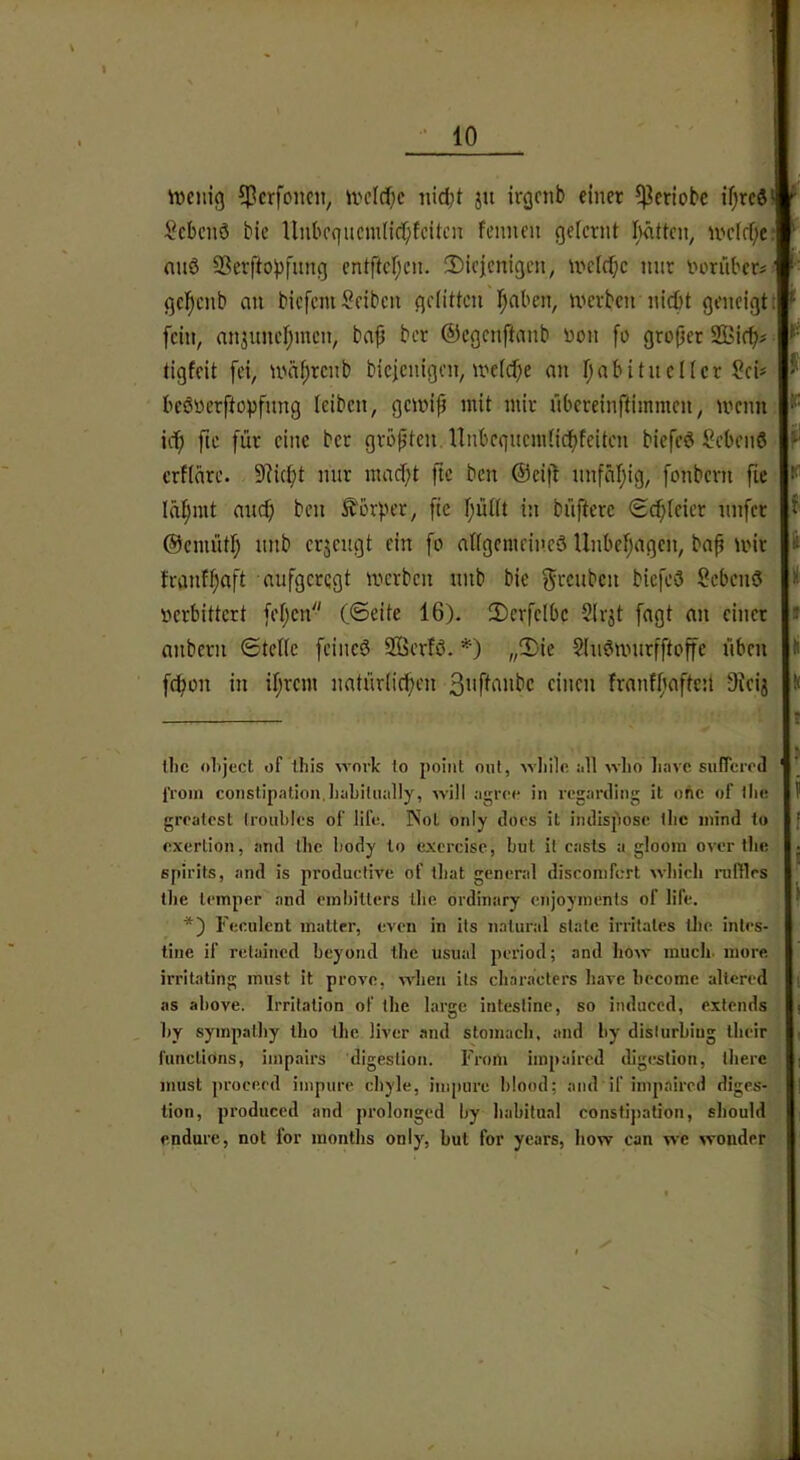 iDcnig ^crfoncit, ii'cld)c iiidjt jii irgcnb einer $eriobc if)tcd‘ * * Scbcnö bic Unbcqucmlici^fcitcn fcnuen gelernt hätten, U'dcf;e: nnö SSerftolifimg entftcf;en. 2)iej[enigen, ivctcf;c nur norüber#^' gcl^enb an biefeniReiben getitten l^lfibcn, tvcrben nicl[)t geneigt! fein, nnjuneljmcn, baf ber ©cgenftnnb non fo groper 2Bif^# tigfcit fei, U'nprcnb bicjenigen, n'efcf;e nn fjabituclicr Sei* bcönerftopfnng leiben, getnip mit mir übereinftimmen, mcnn icf) ftc für eine bet größten. Unbcgncmncpfeiten bicfe6 Sebenö crfläre. 9?ict;t nur mad;t fte ben ®cit1 nnfäijig, fonbern fie Ini^mt ait(^ ben Äorper, ftc I;ünt in büftere <Sd;Ieier unfer @emüd; nnb erzeugt ein fo altgemritreö Unbehagen, bap mir tranf^aft aufgeregt merben nnb bie f^ccuben biefeö hebend verbittert fet;cn (©eite 16). !DcrfcIbc SIrjt fagt nn einer » anbern ©teile feineö 2ßerfö. *) „!l)ie Slu^murfftoffc üben fe^on in iprem natürlichen 3i'fl‘'!nbc einen franfpaftett Oieij llic object of this %vnvk to point mit, ■\vliilc all wlio Iiave suRcroil l’roin coiistipatiou. Iiabiliially, will agree in rogarding il ohe of llie grralcst Iroiibles of lifc. INol only docs it iiulispose llic inind to exerlion, and ibc body to excrcisc, but il casls a glooin over tb»; j epirits, and is productive of tbat general disconifcrt wbicb niftles tbe lemper and einbitlers ibe ordinary cnjoyinenls of life. *) Feculent matter, even in its natural state irritates tlie inles- tine if retained beyond tbc usual period; and bow inucli. more irritaling must it provo, vidieu its cliaracters bave bocome allered as above. Irritation of tbe large intestine, so induced, extends by sympalby tbo tbe liver and stomacb, and by dislurbiug ibeir funclidns, impairs digeslion. Froin impaired digeslion, tbere must proceed inipure cbyle, inipure blood; and if impaired diges- lion, produced and prolonged by babilual constijiation, sliould endure, not for montbs only, but for years, bow can we wonder