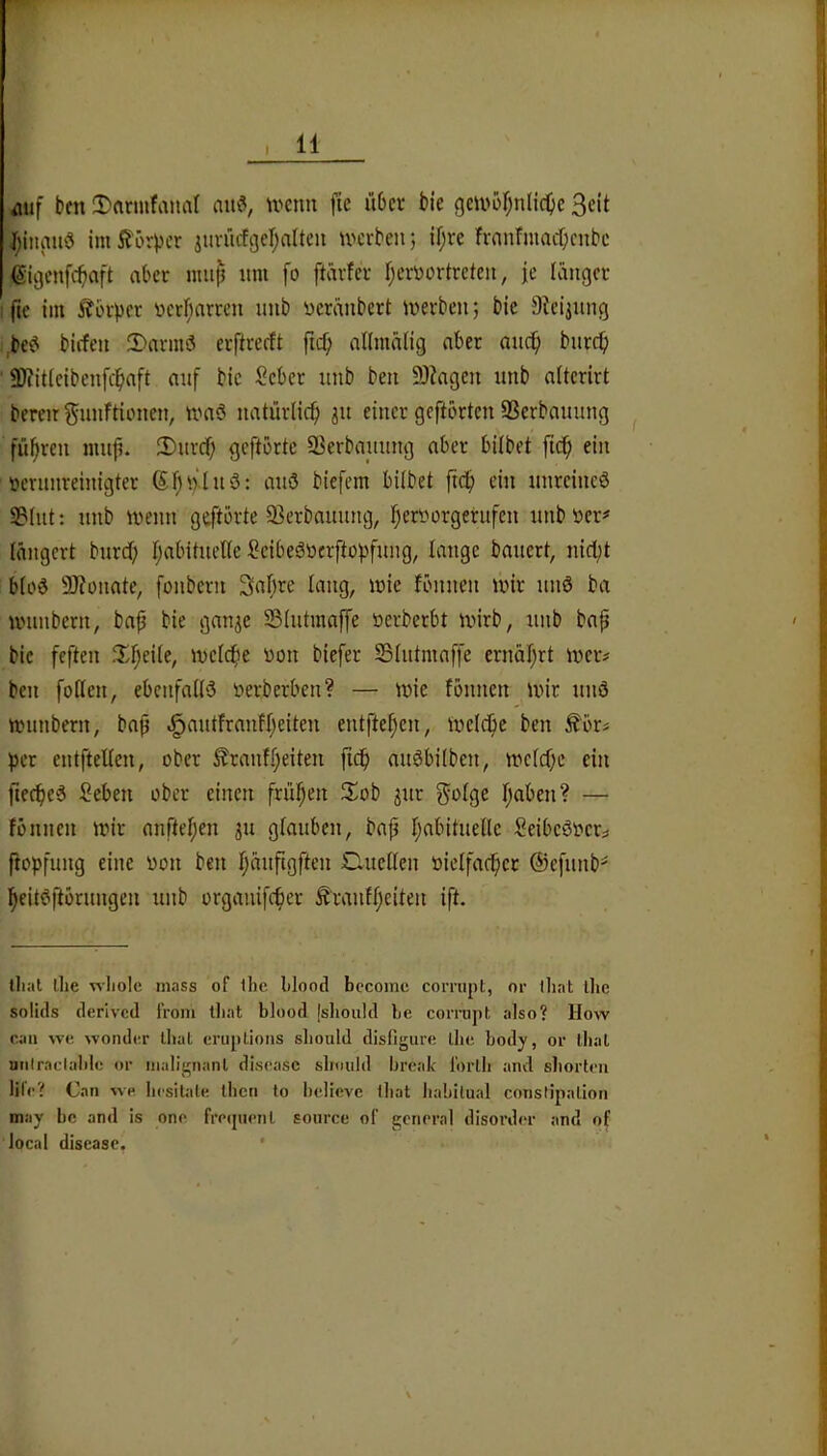 aiif bm 3)flrmfana( aih% U'cnn fie über bie gm>oI;nlid)c Seit l;iitau'3 im5?örpcr jiiviicfgefjaltcu werben; if;re fvanfmnebenbe ßigenfebaft aber nuij} itni fo ftärfer f;err)ortreteii, |e Kinger ■ fte iin Itbrpcr ticrl;arren imb üeranbert werben; bie Steiiiing ,,be<^ biffen 2)nrmsJ erftrerlt ftef; nllrnnng aber bnrep ' fDiitleibenfcpaft anf bie Seber nnb ben 9)?agen itnb aUcrirt bereit gnnftionen, waö natürlich jn einer geftorten SSerbannng führen ninp. iDnrd) geftbrte SBerbanung aber bUbet fiep ein öcrnnreinigter Sf)nln3: anö biefem hübet ftep ein nnreincö S3(nt: nnb wenn geftbrte 93erbaunng, fjerDorgerufen nnbtter^' längert bnrdb t;abitneüe SeibeSüerftopfnng, lange banert, nid)t btod SRonate, fonbern Sabre lang, wie fbnnen wir nnö ba wnnbern, baf bie gan^e SStntmaffe üerberbt wirb, nnb bap bie feften ^'.^eite, wefcfie von biefer SSIiitmaffe ernäl;rt wer# ben foßen, ebenfaßö verberben? — Wie fbnnen wir nnö wnnbern, bap .§antfranff;eiten entfielen, welche ben ^brs per entfteßen, ober ^ranf.feiten fidb mWbitben, wefebe ein fiecbc6 Seben ober einen frühen 3^ob ^ur ^ofge fjaben? — fbnnen wir anrtef;en 311 glauben, bap babitiieße SeibeSver;^ ftopfung eine von ben bönfigften Clneßen vielfacbct @efnnb=^ beitesfibrnngen nnb organifeber Ä'ranfbeiten ift. lliat llie wliolc mass of ilic blood bccomc comipt, or tliat llic solids derived IVom tliat blood jsliould be comi])t also? How caii wo wonde.r ihal eruplions sliould disfigure llie body, or ibal uiilraclabic or nialignanl disease sliould break lorlli and sborteu life? Can wo liesitale ibcn lo bclieve ibat liabilual constipalloii may bc and is one freipienl soiirce of general disorder and of local disease. *