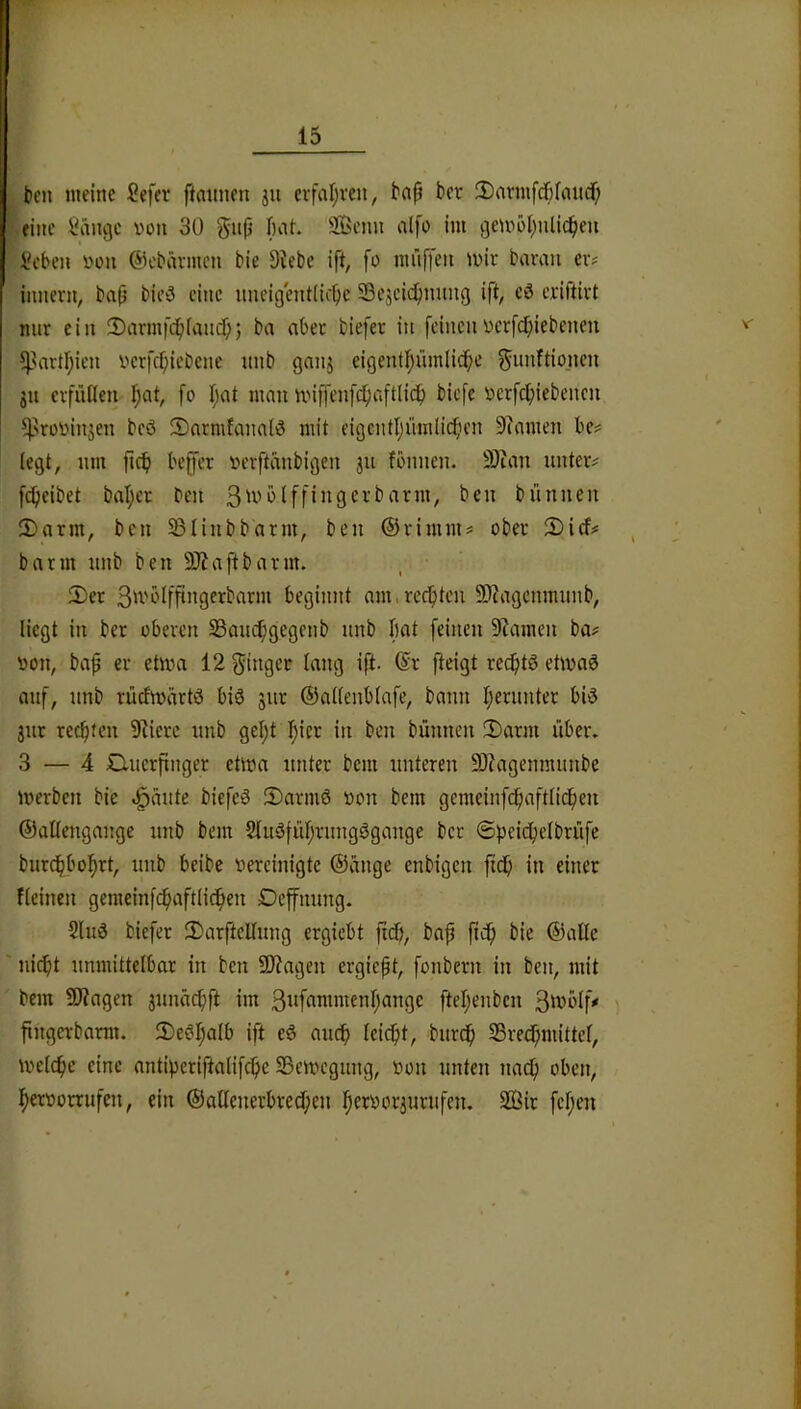 t)cn meine Sefer ftaimen ju erfal;ren, bap ber SDarmfdpfaitd) eine Sänge von 30 gnp bat. SBenn alfo im gemöl;nli(^ien  Seben von ©ebävmcn bie Diebe ift, fo mnffen mir bavan er? innern, bap bieä eine iineigentiicpe 23eacid)nung ift, eö criftirt nur ein 2)armf(^iiaucp; ba ober biefer in feinen verfcbiebenen ?partl;ien vcrfcpicbene unb ganj eigentf)ümlicpe f^imftioiicn ju erfüllen Ipat, fo I;at mau miffenfcbaftlicp biefe verfepiebenen ^'rovinjen beö Sarmfanalö mit eigentljümlicpcn Dimnen be? legt, um ficf) beffer verftänbigen ju fönnen. SOian unter? f(^ieibet bal;er beu bünueu 2)arm, beu 33liubbarm, beu ©rimm? ober 5)irf? barm unb beu DJiaftbarm. 5)er 3^^'t'lffi”9fi^barm beginnt am.redptcu 9)?agcumuub, liegt in ber oberen SBauc^gegenb unb bat feinen Diameu ba? von, bap er etma 12 Ringer laug ift. @r fteigt re^tg eüva6 auf, unb rüdivärtö bis jur ©alleublafe, bann l;eruuter bis jur reepteu Diicrc unb gel;t i^icr in beu bünueu 2)arm über. 3 — 4 Cluerpnger etwa unter bem unteren 9)?agenmuube Werben bie füllte biefeS S)armS von bem gcmeinfcpaftlicpeu ©alleugauge unb bem 2luSfül;ruugSgauge ber ©peicpelbrüfe burc^bol^rt, unb beibe vereinigte ©äuge enbigeu fidp in einer fleiueu gemeinfc^aftlic^peu Defuuug. 2luS biefer 3)arftcUung ergiebt fid), bap pup bie ©alle ' uiept unmittelbar in beu 5Diageu ergiept, fonberu in beu, mit bem DJiagen juuäcpft im 3itfrtwmenpange ftepenbcu 3wölfV ^ pugerbarm. 2)eSpalb ift eS auep Icicpt, burep SBrecpnüttel, welcpe eine antiperiftalifcpe SSewegung, von unten ua^ oben, pervorrufeu, ein ©allenerbrecpen pervorjurnfen. 2Öir fepen