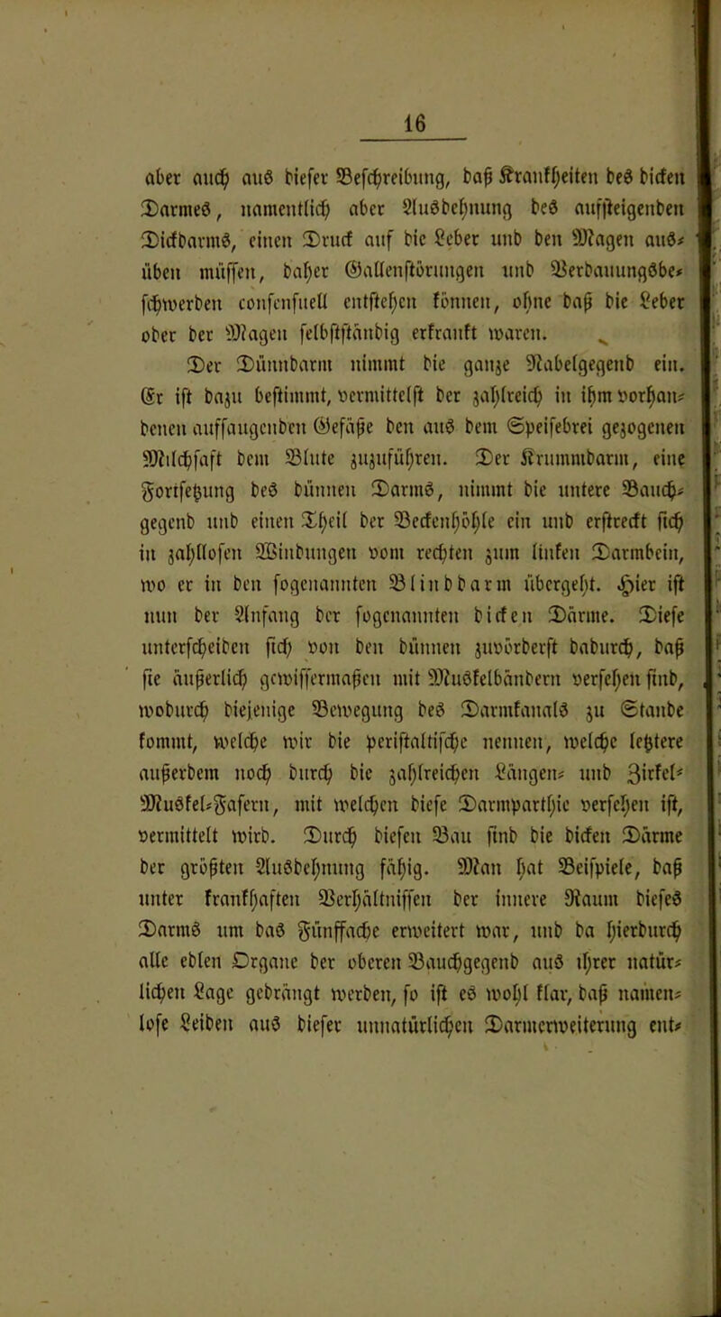 aber auc^) au6 biefev Sefc^reibung, ba^ ^ranff;eiten beö birfeu W 2)arme0, namentlich aber SlnSbehnung be3 anf)leigenben ■_ !l)icfbavmö, einen !Drncf auf bie Scber unb ben 3)?a9en anö# w. üben müffen, bal)er ©allenftbrnngen nnb 93erbauungöbe# BkI fc?hmerben confcnfueü entftehen fbnnen, ohne ba^ bie Sebet aber ber i>J?agen felbftftanbig erfranft marcn. 3)er 2)rinnbarin nimmt bie ganje 5Rabelgegenb ein. @r ift bajn beftimmt, loermittelft ber jal}lreich in ihmöorhan? bcncn auffaugcnbcn ©efiipe ben anö bem ©peifebrei gejogcnen' SD?iI(^faft bem ©litte jitjiiführen. 2)er l?nimmbarm, eine gortfe^ung beö bünnen 2)armö, nimmt bie untere ©anch^ gegenb nnb einen Xheil ber ©ccfenf;6hif fin nnb erftrecft ftch  in jahllofen 2ßinbnngen aom rechten jnm Itnlen 2^armbein, ^ mo er in ben fogcnanntcn ©linbbarm nbcrgel;t. .^ier ift nun ber Slnfang ber fogcnannten bicfen iDarme. 3)ie[e nntcrfcheiben fuh »on ben bünnen juubrberft baburch, bap f fie änperli(h gnuiffermapen mit 9)iu0felbänbern »erfchen ftnb, , ‘ moburch biejenige ©eivegitng beg 2)armtanal3 ju (Staube ^ fommt, welche wir bie periftaltifche nennen, welche le^tere anferbem noch burch bie jahlreichen Sängen# nnb Sirfcl’' 3J?u0fel#gafern, mit welchen biefe 2)armparthie »erfeljen ift, oermittelt wirb. 2)urch biefen ©au ftnb bie bicfen 2)ärme ber größten SluSbehnnng fähig. ©?an h^(l 33eifpiele, baf unter franfhaften ©erhältniffen ber innere Dtaum biefe6 !DnrmS um baS fünffache erweitert war, unb ba hifrburch alle ebten Organe ber oberen ©auchgegenb auö if;rer natür# liehen Sage gebrängt werben, fo ijt eö wohl flar, bap namen# lofe Selben auö biefer unnatürli^cn 3)armcrweiterung ent«