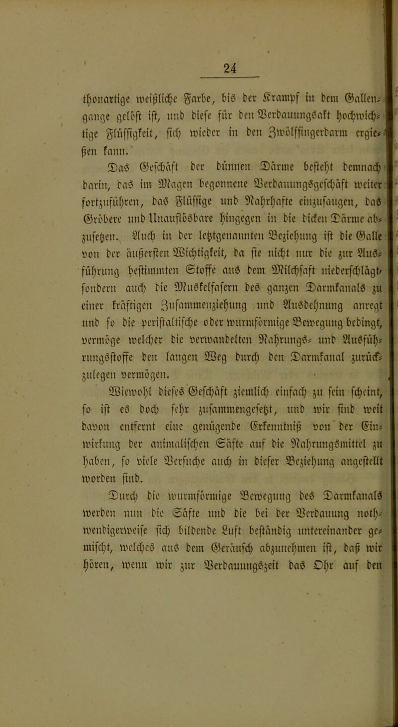 I 24 t^^oiiartigc U'ciplid^c ^arbe, biö bcr in bcm ©aUen,- gniigc gelöft ift, inib biefe für ben 33crbaumiggaft I)oc^wic^ tige glüfftgfcit, jicf; ivicbcr in ben ctgie# fim fann. ®aö ©efcfiaft bcr bünncn !Darme bcficf^t bcranad^ i; borin, ba3 im 9)?iigen begonnene iBcrbanung^gcfc^äft meitcr; fortjnfüf)rcn, baö Siüfftge nnb 9^aI;rI)ofte ciniufangen, baöii ©rbbere nnb Unanfiööbnre fiingegcn in bic birfen 5>nrmc nb# 3iife(jen. 2(ndb in ber (c^tgcnnnnten Scjicfinng ift bie ©alte oon bcr nnperften äßid;tigfcit; ba fte nicht nur bie jnr 2(n3# führiing bcftiimnten (Stop nnS bem 9)?i(ch[nft nieberfcbiägt/ fonbern nucb bie 5)?u3feifnfern beö gnnjcn 3)armfanaI0 ju einer fräftigcn 2lngbel;nung anregt nnb [o bie fun-iftaitifcfie ober imtrmfbrmige Scmcgnng bebingt, oermöge mdcher bie oerioanbeltcn 9(ahrnngd^ nnb 2in^füp rnngöftop ben langen Sffieg burd; ben 2)armfanal jurücf# jniegen oermogen. 9Bicmohl biefeö ©efchäft jiemlid) cinfacfi jn fein fc^eint, fo ift eö bod; fef;r jnfammengefe^t, nnb mir finb mcit baoon entfernt eine genügenbe ©rfenntniü oon' ber ©in« mirfung ber animalif(f)cn (Safte auf bie 9?ar;rungSmittcl jn haben, fo oieie 93erfuöhe and; in biefer SSejiehimg angeftellt morben finb. 2)nvd; bic nnirmförmige Scmegnng bcö 2;armfanalä merben nun bic ©iifte nnb bie bei ber Serbannng notf;>- menbigermeife ftch bilbenbe ?nft beftanbig nntereinanber ge# mifcht, mcidhcö aii6 bem ©eränfd; abjnnef;men ift, ba^ mir hören, menn mir jnr ^ierbannngöjeit baö Df;r anf ben