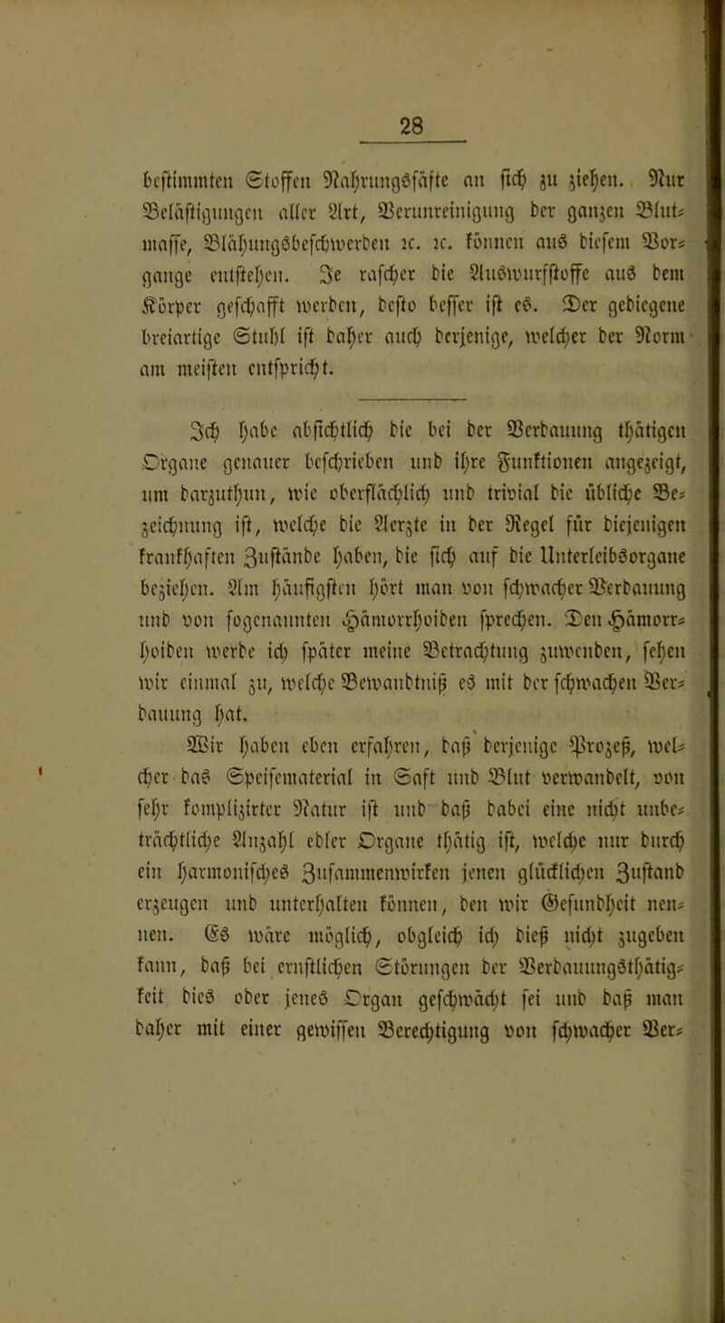 bcftimmten Stoffen 9?nf;rungöfäftc nn ftef) ju jie^en. 5Riir; Sclaftigungcn alter 2lrt, ^Bcnmreinigimg ber gnnjen Sluts, maffe, S3Iäl;ungSbefcfnnevbcii k. k. formen nnö tiefem 93ors gnngc entftel;cn. 3e rafefrer bie 2lnömnrfffoffe au3 bem^ Körper gefcfiafft merben, befto beffer ifi c§. 2)cr gebiegene breiartige ©tnl)I ift halber anef) berfenige, meld}cr ber 9^ornt; am meiften cntfpricfrt. 2>c^ fjabc abfic^itlic^ bie bei ber 93erbannng tl;ätigcn Organe geitaner befeprieben nnb iljre Sutiftionen angejeigt, nm barjutljun, ivic oberflac^rlicl; nnb trioial bie üblidbc S3e# jeicfmnng ift, melc^e bie Slerjtc in ber Stegei fiir biejenigen franf^aften l;aben, bie ftef) anf bie llnterleibäorganc bc^ieifen. 9tm l;änfigften l;ört man oon fepmae^er SJerbannng nnb non fogenannten .^amovrifoiben fpred^en. 'Den ^ämorr? l;oiben merbe id; fpäter mehre ÜSetrad^tnng jitmerrben, fef)en mir einmal jit, melcf;c SSemanbtnip eö mit ber fc^mac^ett iBer# bannng l;at. % 2Bir l;aben eben erfaljrctr, baf berfenige ^rojef, meU cf)cr ba6 Speifemateriat in Saft nnb IBlnt «ermanbett, rjon fel;r fompli^irter Statnr ift nnb-batj babei eine rri^t nnbe# träcfrtli^e 9Jrrja|l cbler Drgarte tl^dtig ift, melc^c mir bnre^ ein I;armonifd;ed 3iif‘^nnncnmirfen jenen gliidlid^en 3»fhmb erjengen nnb nnterl;alten fönnetr, ben mir ®efnnbl;eit nerts rren. @3 märe möglich, obgleich id; bief rne^t ^ngeben fanrt, baf bei crnftlic^en Störnngen ber 2?erbannng3tl;ätigs feit bie3 ober jenes Organ gefcbmäd;t fei nnb baß man bal;er mit einer gemiffen SSere^tignrrg von fc^mad^er SSer?