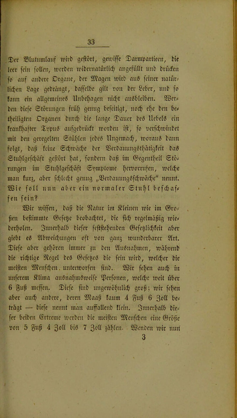 Der S3(utimi(auf unvb gefiort, gcunffe 3)avnipartieen, bte leer fein [ollen, tvevben unbevnatiirlid[) angcfüllt nnb brüefen fo auf anbere Drgane, ber 50?agen unrb miö feiner natür# licken Sage gebrangt, baffelbc gilt non ber Seber, nnb fo fann ein allgemeine^ llnbcfiagcn nidft auöblciben. 9Ber# ben biefe ©törnngen früfj genug befeitigt, no($ el^e ben be^ tl;eiligten Organen bnrdf) bic lange 2)aucr beö liebele ein frnnfl;after aufgebriieft morben ifi, fo oerfe^nnnbet mit ben geregelten ©tül;len febeö Ungemaef), morauS bann folgt, bap feine ©cfnväcpe ber 35erbanungötf;atigfeit ba0 ©tnbtgefcpaft geftört Ipat, fonbern bap im ®egentl;eil ©tb# rnngen im ©tnl}lgefcl;äft ©nmptome r;er»orrn[en, melcpe man fitrj, aber fc^lcd)t genug „Sßerbauungöfc^mar^e nennt. 2Bie foll nun aber ein normaler ©tnfjl befebaf# fen fein? SQSir miffen, bap bie 9?atur im i^leinen tvie im ®ro# pen beftimmte ®efcUe beobad;tet, bie ftt^ regelmäpig mie# berlpolen. 3nnerl;alb biefer feftftelpenben ®efe^li(^feit aber giebt e0 Slbmeic^ungeu oft non ganj nninberbarer 9lrt. 2)iefe aber geljören immer 31t ben Slnöna^men, UHil;renb bie richtige 9iegel beä ®efe^e0 bie fein mirb, melcper bie meiften 9J?enfcpen. unterworfen finb. 2öir felfien auch in nuferem Älima an^nalpmSweife ^?erfonen, wetdpe weit über 6 gnp meffen. 2)iefe finb nngewof^nlic^) grop; wir fel;eu aber au^ anbere, bereu 9)?aap faum 4 gup 6 3^11 be? tragt — biefe nennt man anffatlenb fleht. 3nnerl;alb bie^ fer beiben ®rtreme werben bie meiften 9)ienfcben eine ®rbpe t)on 5 gnp 4 7 3ot^ jafjlen. Sßenbeu wir nnnl 3