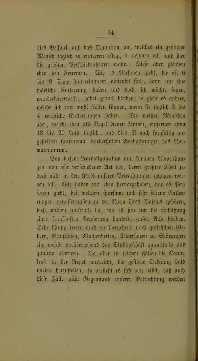 bicö S3cif))icl aitf baä £utantum nn, welches ein gefiinber SÄcnfc^ tng(ic^) 311 entleeren pflegt, fo nel;mcn nnr anep ^ier bie gvöjjtcn 23cr[cbiebenl)eiten inal)r. 2)iefe aber gleidben eben ben (Srtremen. SQSic cS $erfoncn giebt, bie oft 6 bis 8 $Iagc l;intereinanber obftrnirt finb, bann mir eine fpärlicfic ©ntleenmg I;aben nnb bocfi, icf> inöi^te fagen, nninberbarem'eifc, habet gcfimb bleiben, fo giebt eS anbere, melcl;e ficb nur moI;l füf)len lönnen, menn fie tägliefi 3 bid 4 reicf;licf)c (Entleerungen l;aben. 3)ie ineiften SOienfe^en aber, melcfie eben alö Siegel bienen tonnen, entfernen etnrn 18 bit^ 20 Sotf) täglief), unb bie6 ift nac^ forgfältig an^ geftellten taufenbmal un'eberf;olten SBeobaefitungen baö Sior^ nialquantuni. ^on biefem Siornialquantum nun foimnen Slbmeie^iuiJ gen oon fef;r oerfct}iebener 2lrt oor, bereu größter Streit je# boei) nicf;t in ben ^rei3 nuferer SSetrac^tungen gejogen mer^ ben foll- 2S5ir fiaben nur eben t;eroorget;obcn, mie eö $erj fonen giebt, bei melcf;en [parfaine unb fel}r feltene (Entleer rungen gciinffermafen ju ber Siorm if;reö !Dafein3 get;bren, biefe muffen natürlicl; ba, mo eö ftcb um bie ©c^ä^ung einer franfljaftcn Sleufierung l;aubelt, au^cr Siebt bleiben. ©el;r l;äuftg treten aueb oorübergel)eub nacb gaftrifeben §ie# ^beru, Sßlutflüffen, 2.130ebenbetten, 5)iarrboeen k. ©törungen ein, U’iclcbe oorübergebenb baö ©tublgefebaft quantitatio nnb qualitio altcriren. 2)a aber in folcben §äl(en bie Siatur# traft in ber Sieget auSreiebt, bie geftbrte Crbnung halb mieber bcrjuftellen, fo oerftebt eö fi<b biefe ©egenftanb unferer 2?ctracbtnng toerbeu