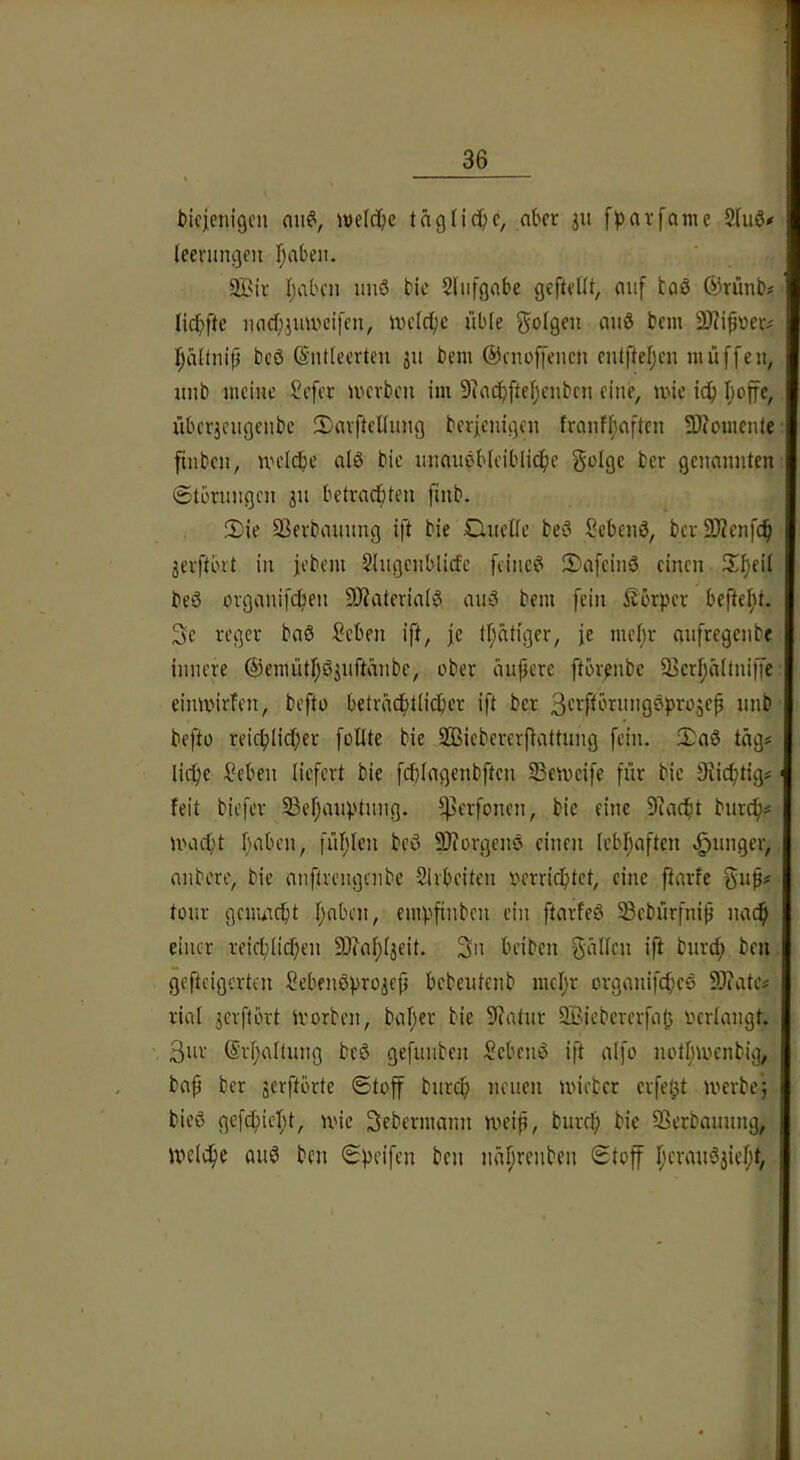 bicjenigcn aii^, ive(c()e tägliche, aber 31t f^arfame 2fu6# (eenmgen fjabeit. 2Bir I;abcn unö bic Sliifgabe geftetit, auf taö ®rünb? licbftc iiacf;3mvcifcn, uulcibe üble ^ofge« au0 bem 3)?ip\)eiv f;ä(tni(5 bcö (Sntteerten 311 bem ©enoffeiicn entfteljcn muffen, unb meiue ?efer merben im 9?acbftef)enbcu eine, mie icf) I;offe, über3cugeubc S)avftelluug berfenigcu frauf^afteu 3)?omcute finbcu, nH'Ic^)e alö bic uuaueb(ciblicf)e golgc ber genannten ©torungen 311 betrauten finb. 2)ie öerbauung ift bie £luetfe be0 Sebenö, ber 2)?enfc^ 3evftbvt in febem Siugcnblicfc feinet iDafeinö einen S^eii beS ovganifeben 9J?ateria(0 au5 bem fein Körper beftefU. 3e reger baö Seben ift, fc fl;ätiger, je met;r aufregenbe innere ®emütl;ö3uftänbc, ober äupere ftör^nbe 23crt;ä(tni)Je einmirfen, befto betracf)t(icber ift ber 3'-’rfEbrung0pro5ep unb befto rei(^(id;er füllte bie SBicbererflattung fein. 2)a0 tag# liebe ?eben liefert bie fddagenbften 23emcife für bie Diicbtigs' feit biefer 23el;auptung. ^erfonen, bie eine 9?acbt bureb? UHut't luibcn, fül)len bcö SOiorgenö einen lebl)aften vg)unger, aubere, bie anftrengenbe Sivbeiten v>erricbtct, eine jlarfe tour gcnuicbt Ijabcn, empfinben ein ftarfeö Sebürfnip nach einer reieblitben 93?al;l3eit. 3n beiben giiUcn ift tnird; ben. gefteigerten Sebenöpro3ep bebeutenb mel;r organifebeö SJiate# rial 3crftört li'orben, bal;er bie 9?atur 3i;.icbcrerfajj ocrlangt. 3ur (Srl;altung bcö gefunben hebend ift alfo notl;menbig, bap ber serftörte ©toff burep neuen uneber crfe(5t merbej bieö gefebiel;t, mie Sebermann meip, burel) bie SSerbaunng, U'elcbe auö ben ©peifen ben näprenben ©toff r;crau03iel;t,