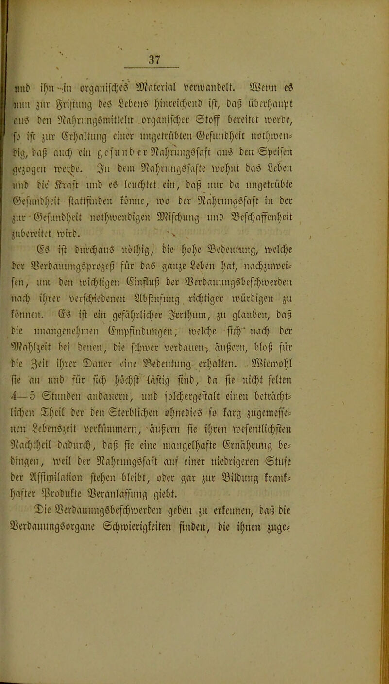 imb i()nsij organlfd;c? 9)?ataiid i-'moanbeU. 2Bcmt mm juv gviftimg beö Sebenö f;iiircid)ciib ift, baji übcvf)au^)t iiu‘3 bcu ?Jaf;rungömittcIir ..organifcf;ei- Stoff bereitet werbe, fo ifl 3ur ©rfjaltimg einer ungetrübten ©efnnbfjeit notf;wcn# big, bap nnef;'ein gefunb er 9^af;rnngSfaft nuS ben Speifen gejogen werbe. 3n bem 9ia[jrnng‘?[afte woI;nt baö Seben nnb bie ftaft nnb eö leucptct ein, bnp mir bn ungetrübte ©efimbljeit ftattfinben fönne, wo ber 9?at;rung§fnfr in bet 3ur • @efnnbr;eit notf;wcnbigen 9)tifcbnng iinb SBefcfiaffenbeit jubereitet wirb. ' '■> ift burc^niiö nbttjig, bie f;oI;e S3ebentiing, welcfic ber 9?erbmutng^?pro5ep für bnö gan^e Seten I;at, nac^^uweU [en, um ben wichtigen ©nftup bet 3?erbmtungöbefcf)werbeu nnrb it;rer uerfd;iebenen Sibftnfung ricfitiger würbigen ju fönnen. (S-5 ift ein gefär;r(icfier 3rrt(;um, 311 glauben, bap bie unangcneljinen ©mpfinbuligen, wclcfic uacib ber 3)?al;(3eit bei benen, bie febwer verbauen) anpern, blop für bie 2)auer eine 33ebeutung erpatfeu. .. SBiewopI fte an nnb für fiep pbepft '-Iäftig ptib, ba pe uiept feiten 4—5 Stunben anbauern, unb foiipergeftait einen beträept# licpen 3^peii ber ben Sterblichen opnebieö fo farg 3ugentcffe^ uen Sebenö3eit verfümmern, anpern pe ipren W'efentlicpften 5ia^tpeil baburep, bap pe eine mangelpafte ©rneipruug be# bingen, weil bet 5Raprungöfaft auf einer uiebrigeren Stufe ber Jlfpmiiation ftepcu bleibt, ober gar 3ur §8i(bung frauf^ pafter ^^^Tobufte 3ßeraniaffung giebt. il^ie ^Berbauungöbefepwerben geben 311 erfennen, bap bie 33erbauungöorgane Scpwierigfeiten pnben, bie ipneu 3uge#