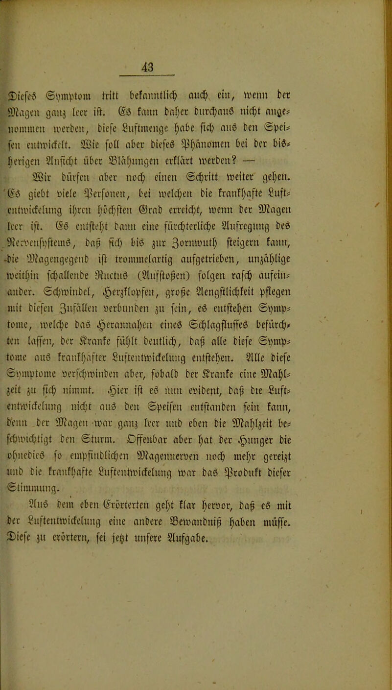 Diefc‘3 befamitlic^) nuc^), ein, ivetm bet SlJagcii gaiij leer ift. fann bal;er burd[;au6 nic^it auße# iiommen werben, biefe Suftmenge l^abe fiel; nuö ben fen entwiefclt. 2öie füll aber biefeö 5)3l;nnümeu bei bet bis# I;erigen 2lnficbt über 23lnl;nngeu erflärt werben? — 2Bit bürfen aber iwcf) einen ©c^ritt weiter geljen. 'ßö giebt üiele ^^erfonen, bei welchen bic franfljafte Snft# entwirfelung il;rcn I;ücf;ften ©rnb errcld[}t, wenn ber 9)iagcn leer ift. (Sö entfielet bann eine fnrc!btcrlicf)e Slnfregnng beö 9ieri'enfüftemg, baß fid; biö jiir ßoniwutl; fteigern fann, -bie 'i1?agengegenb ift tronimelartig aufgetrieben, un^äljligc weithin fcfjallenbe 9?uctnö (Slufftoßen) folgen rafc^ aufeiin anber. ©cfjwinbel, .J^erifloßfen, große Slengftlicßfeit pflegen mit biefen verbnnben ju fein, eö entftel)en ©pmp# tome, welche baö ^etannaßen eineö ©cplagfluffeö befürep# ten laffen, ber i^ranfe fül;lt beutlicp, baß alle biefe ©i)mp^ tome auö franfßafter Snftentwicfelung entfteben. 2111c biefe ©pmptome oerfeßwinben aber, fobalb ber Traufe eine SJiaßl# 3eit 3u jicß nimmt, ^^ier ift e? mm eoibejit, baß bie Suft# entwirfelung nid;t au3 ben ©peifen entftanben fein fann, beim ber SJiagen -war gaipis leer unb eben bie 9)?aßljeit be^ ffbwicßtigt ben ©türm. Dffenbar aber ßat ber junger bie üßnebieö fo empßnblirfjcn 5)?agcnneroen noeß meßr gereijt unb bie franfßafte Snftcntwirfelung war baö ^robuft biefer ©timmung. 2ln6 bem eben (Erörterten geßt flar ßeroor, baß eS mit bet Suftentwirfelung eine anbere 23ewanbniß ßaben muffe. 2)icfe ju erörtern, fei jeßt unfere 2lufgabe.