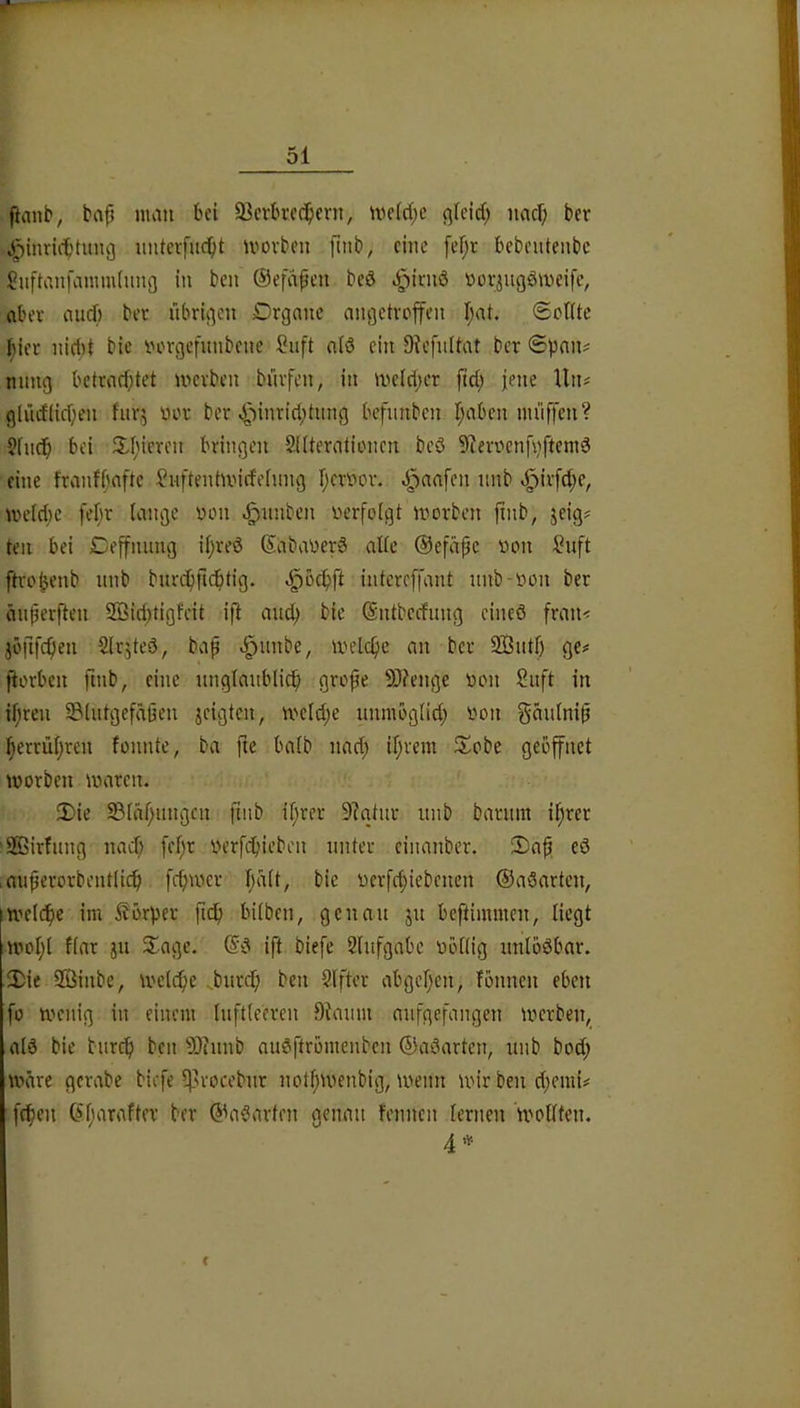 ftmib, bnp mau bei 93crbi’cc^crn, me(d;c ßfcid; naci; ber ^inricbtimg imterfuc^t U'ovbeu fitib, eine fef;r bebeuteiibc Suftanfammiimg in ben ©efapett bcö eg)irnö ttoriugömeifc, aber auef) bev übrigen Drgnnc nngctrojfen I;at. ©olUc |)ieu uid)t bie rH^rgefunbene Suft nlö ein 9^’fnltat ber @pan^ nung bctrad)tet merben bürfen, in melcper fid; jene Un# glücflicpen fiirj uer ber «^linricptiing befimbcn I;aben nu'iffen? Sfncb bei 3^1)icren bringen Sdternlioncn bcö 9ierncnfvftemö eine franfbaftc l?uftenhi'irfelnng Ijcnrnr. J^nafen iinb <^irfd;e, me(d)e feljr lauge non ^nnben nerfolgt morben ftnb, jeig# teil bei Ceffmmg il;reö SabanerS alle ©efiipc non ^uft ftro^enb itnb bnrepfic^tig. -^öclpft intcreffant unb-nou ber änperften Sßiditigfcit ift auep bie Sntberfung eineö frati< jöfifc^ien Slrjteö, bap v^unbe, inelc^ie an ber 9Bntf) ge^ fiorbeii finb, eine nnglaiibli^ grope 9)?enge non Suft in ipreu 93lutgefäßen jeigten, meld;e unmoglid; noii gänlnip :perrül)ren fonnte, ba fie halb nad; il;rem llobc geöffnet inorben inaren. 3)ie 93läl;ungni finb il;rer 9?atur unb barnm iprer 'SGBirfnng nad; [el;r nerfcpicben unter ciiuinber. 2)ap ed .miperorbentlicf) fcpiner Ijalt, bie nerfdiiebenen ©aöarten, imelcfie im Körper ficfi bilben, genau ju beftimmen, liegt n'ol;l flar ju Sage. ift biefe Slufgabe nöllig nnlböbar. 3)ie Sßinbe, inelbpe „bnrdp ben Slfter abgcljen, fönneu eben fo menig in einem luftleeren Dtanm anfgefangeu inerbeu,_ alä bie bitrcp ben 93?nnb auäftrömenbcu ©aöarten, unb bod; märe gerabe biefe ^’rocebur uotpmenbig, inenu mir ben d^emi# fc^eu Ciparafter ber (^aöarteu genau fennen lernen inollteu. 4 f