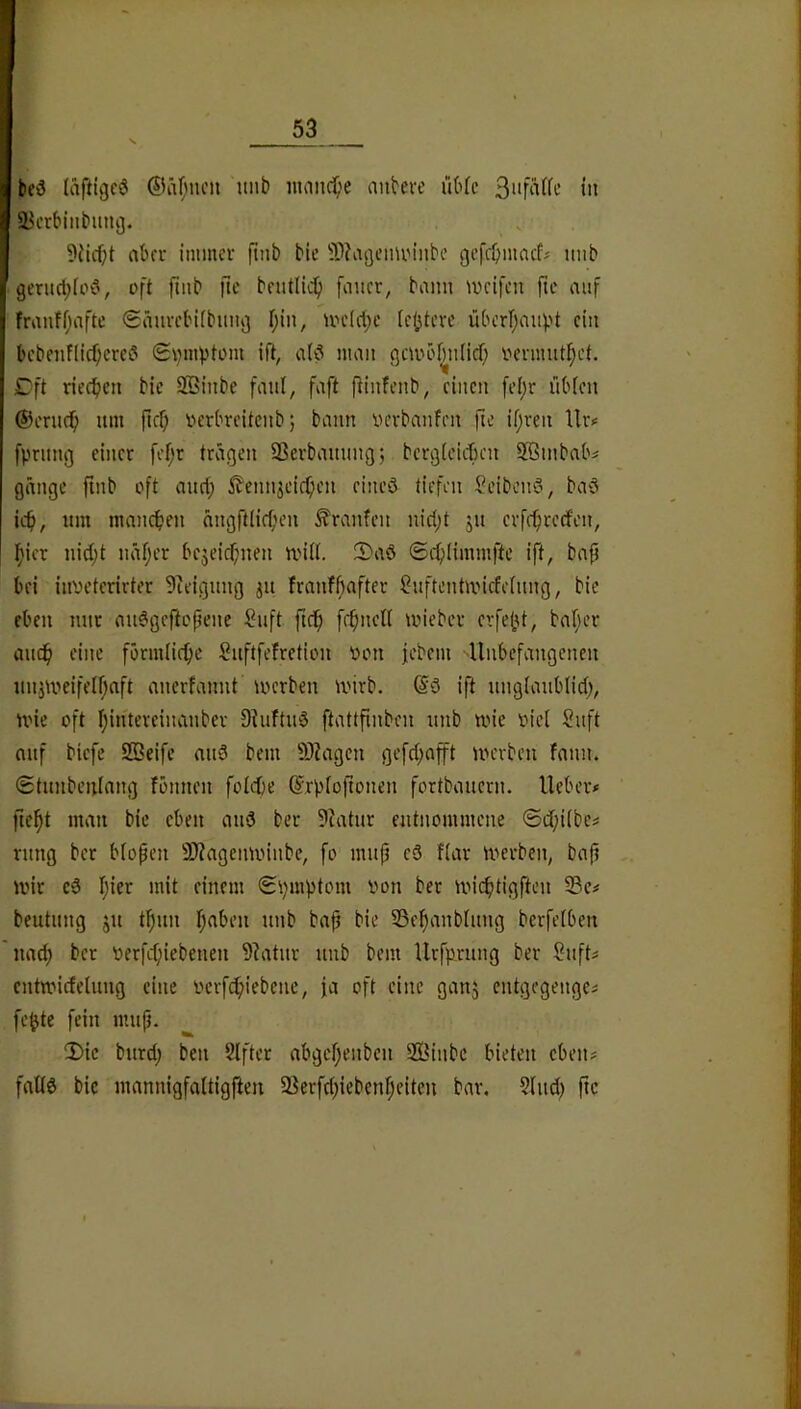 be3 (aftigeö imb inniicf;e antere i'iMc tn SJcrbinbung. 9{icf;t aber immeu ftnb bie 9)?agciiUMnbc gefebmaef^ imb gerucl;(oC', oft ftiib fte bnitllc^ [iiiicr, bann weifen jtc auf franffjiifte <£äuvcbi(bimg f;in, welche iebteve iUH’rr;an)?t ein l)cbenf(icf;creö Svm^jtom ift, a(ö man gcwöi^n(id) oenmit^et. Cft riechen bie SBinbe faul, faft (linfenb, einen fel)r üb(en ©erlief nm ficf; verbreitenb; bann verbanfen fie if)ven Uiv fprnng einet fef;r tragen Sßerbaming; bcrgteicben SBinbabs gängc finb oft anrf; i^'ennjeic^en eineö tiefen Seibemo, baS ief), nm manchen nngftlieben Traufen nid)t jn evfe^rcefen, Ifiier nid)t näf;et bejeic^nien will. 3)aö ©i1)(immfte ift, bap bei inveterirter Steigung jn franfbafter ?nftcntwicfefnng, bie eben mit mi6geficpene Suft ftc^ fcbncll wieber cvfebt, habet anc^ eine förmliche Suftfefretion oon jebem -Unbefangenen nnjweifelf;aft anerfannt werben wirb. (Sö ift unglanbtid;, wie oft I;intereinanber 9?uftn§ ftattpnben nnb wie oici Snft anf biefe SBeife and bem 9)?agen ge[c(;afft werben fann. (Stnnbenlang fbnnen folcpe ©rbiofionen fortbauern, lieber# pe^t man bie eben and ber 9Iatur entiwmmene ©dbiibe# rnng ber blopen 3)?agenwinbe, fo mup ed f(ar werben, bap wir ed Ijier mit einem S\;mptom von ber wi(^tigften 5Bc# beutiing ju tl^un I;aben nnb bap bie Sebanblmig bcrfelben nad) bet verfefpebenen 9Iatnr nnb bem Urfprung ber Snft# entwicfelung eine verfc^iebenc, ja oft eine ganj entgegenge# fe^te fein mup. !Dic burd; ben Slfter abgefjenben ffiinbe bieten eben# falld bie mannigfaltigften SSerfdpebenfjeiteu bar. ?Iud) fte