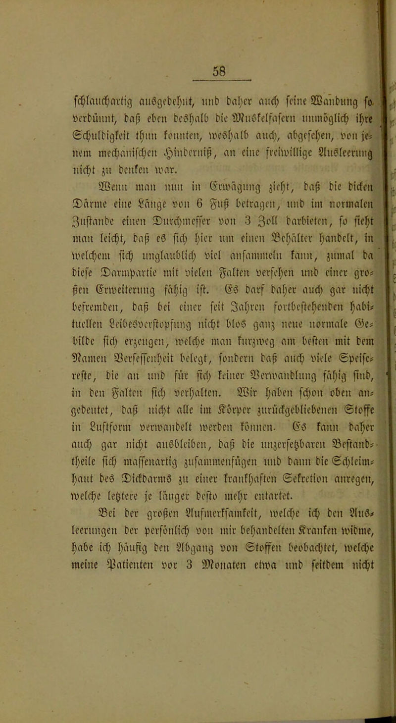 fc^faitcf;nvttg aiiößcbcfjut, imb bnl;cr and; feine Sffianbung fo. »erbümit, bajj eben bcdl;a(b bic 5)?udfelfafcrn iminöglicf» i^re 0c^u(bigfeit t[;im foimien, ivedf^aib nud), abgefeijen, ihmi je^ nein racdjnnifdien .'pinbei-nip, an eine frehvidige S(u^icevimg| nid^t ju benfen umr. 2Öenn man nun in GSmuigung jiefjt, bap bic bicfeii. 3)dnne eine Sange fon 6 gup betragen/ unb im normalen | 3uf}anbc einen 2)nrd)meffer oon 3 barbieten, fo pef)t|, man leicpt, bap cd ftd; l;ier nm einen SSepdltcr fmnbelt, in ioelcpcm ftep nnglanblid; inel anfammcln fann, jnmal ba biefe !Darmpartie mit inelen galten üerfepen imb einer gro^ peu ©rmeiternng fdpig ift. ßd barf baper and; gar niept befrembeu, bap bei einer feit 3apren fortbeftepenben pabü tnellen Seibedoerftopfnng uiept blöd ganj neue normale @e# bilbc pd; erjengen, meld;e man fur^meg am beften mit bem 5?amen Serfe)fenpeit belegt, fonbern bap anep viele (Speifc# reftc, bie an nnb für pd; feiner 93ermanblnng fapig pnb, in ben galten pd; verpaltcn. 3Bir paben fd;on oben an; gebeutet, bap nid;t alle im Körper jnrüefgcbliebenen (Stoffe in Snftform vermanbelt merben fönnen. (?d fann baper and; gar nid;t andbleiben, bap bie nnjerfepbaren 33eftanb;- tpeilc pep maffenartig jnfammcnfngen nnb bann bic Sd;leim; pant bed 3)icfbarmd jn einer franfpaften (Sefretion anregen, melcpe leptere fc langer befto mepr entartet. 33ci ber gropen Slnfmcrffamfcit, iveld;e idp ben Sind# leernngen ber perfbnlicp von mir bepanbelten Traufen ivibme, pabe id; pänpg ben Slbgang von Stoffen beoba^tet, iveldpe