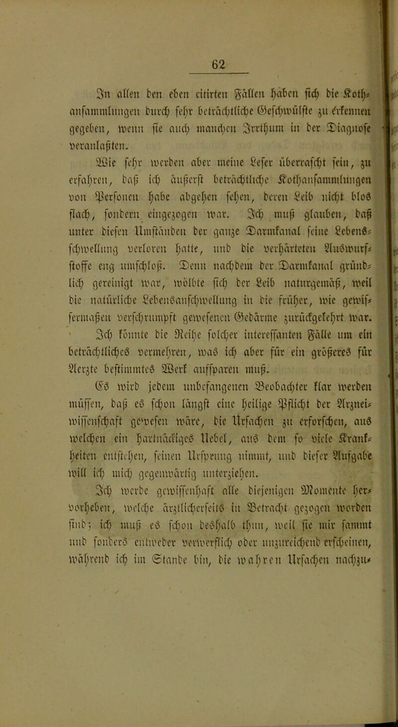 3n alten ben eben citirten gätlcn !^abcn ftc^ bie ^otl;# w anfamnilnngen bnvd^ fel;r betväd;t(id^e ®cfct;n'ü(fte jn Mennen » gegeben, »vcnn ftc and; nmnd;cn Srrt^nin in bet 2)iagnofc mt nerantaptcn. m aßie fcf;r U'ctben aber meine Sefev überrafc^t [ein, ju p evfal;rcn, bap icp iinpcrft beträdbüicpe £otl)anfamni(nngen I t>on ^^crfonen l;abc abgepcn fel;cn, beten Scib nid;t bloS », flacb, fonbetn cingejegen nmt. nutp glauben, bap I untet biefen Umftdnbcn bet gaii3e 2)armfanal feine Sebeng^ I fcpmellung nctlcren Ijatte, nnb bie verlpätteten Slnömntf# l)« ftoffe eng umfcf)[op. 2)enn na^bem bet Satmfanal gtünb# |||. lid) geteinigt mat, mblbte fiep bet Seib natntgemäp, meil L bie natütlicbe Sebcnöanfcpmeltung in bie früpet, mie gemif# L feniKipcn yetfeptumpft gemefenen ©ebatine jutiiefgete^tt mat. ’ 3d; fönnle bie 9^ci[;c folcfiet intereffanten gälte um ein bcttäcptlicpeg üetmepten, maö id; abet füt ein gtbpeteiS füt 2letjte beftimmteä Sffierf auffparen nmp. mirb febem nnbefangenen 5Beobad;(et flat merben miiffen, bap eö fcf)on längft eine l)eilige ^flidjt bet Sltitieü miffenfepaft ge'vefen iväte, bie Utfai^cn 31t etforfepen, anö mclc^en ein !^attnädige6 Hebel, anö bem fo inele ittanf# peilen entftepen, feinen Uvfptiing nimmt, nnb biefet 2(ufgab'c mill iit) mid; gegenmärtig nntcv3ief)cn. 3d) metbe gemiffenpaft alle biejenigen 9)?omente pet# »orpeben, melcpe är3tlicperfeitö in 23etradjt gc3ogcn worben ftiib; iep mup ed fd;on be$pa(b tpun, weil fte mit fammt nnb fonbetö entwebet yetwetpiep ober nn3nveicpenb ctfd;einen, wäprenb icp im 6tanbe bin, bie wapten lltfacpen nad)3iu