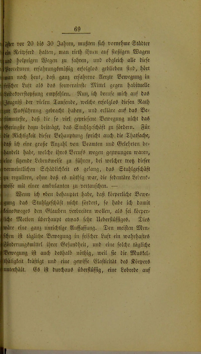 i öper l'or 20 tnd 30 Saf^vfii, muptfit ftd) vorncfjuic Stäbtcr 1 (in Oioilpfcrb ^nüfii, imiii ridf; if)iun mif fiopigni SBagcu 'i ittib I)o(pvigcn 3Bi\3cn 31t fnf;rt'ii, unb obgleich alle biefc ij^jjtn'ci’burcu erfafjrungemäpu] cvfoigloö gcblicbcu finb, T^ort ■.jiman nocf; I;eui, bop gaii3 crfafjvciic 2(ov3tc 33civegung in 4frifcbfv Ihift a('3 bad [ouin'minfte SJiütel gegen I;abitucl(e fiejbe'3»aftoVfmtg empfehlen. 9hm, icb berufe mic^ auf ba3 ,;^eugnip ber t'iolcn ilaufeubc, melcpe erfofgiüö biefen 9?at!^ 311C ^lu!?füf;nmg gebracf;t fjabcu, uub criKive auf baö S3c^ ftinnntefte, bap bic fo i'iel gepriefenc 33emegung ni^t ba6 '©eriiigfte ba3u bfüragt, baö Stul;(gcfcf)äft 311 förbeni. %üt bie 9hd)tigfeit biefec 23ef;auptuug fprid;t auef; bie Xpatfaepe, bap icf; eine gropc 2[u3af)( von Beamten uub ®e(ef;t(cu be^ Ijaiibeit bjabe, un’fc^e ibreS S3evufö megeu go3Unmgen mären, (ine fi(5eube Scbeu^mcife 31t fübreu, bei meld^er tro^ biefer »ernu’inftirfien ScfjvUIic^feit e6 gelang, baö (Stul)(gefc^äft ^311 regulircn, ol^ne bap eö notfng mar, bie febentäre Sebents .weife mit einer ambuianten 31t \)crtaufcf;en. — Sßenn icf; rben behauptet pabc, bap fürperlicpe Semc^ gang baS «Stuljlgefctjaft liiert förbert, fo Tjabe icip bamit N feine^Jmegeö ben ©iauben ücrbrciten mmKen, ab3 fei förper# (ic^e 9)?otton überf;aupt ctmaö [cljr Ueberftü[pgc6. 2)ied wäre eine gaii3 u'nricf;tige Sluffaffung. 2)cn meipen 9)?enj fepen ift taglkpe Scm'cgung in frifefjer Saft ein mafjrpafteS öörberung^mittei ifjret ®efunbl;eit, unb eine foietje täglicf;e Semegung ift auef; beöl)a(b nottjig, meii fte bie SJJuöfelü t(;ätigfeit fräftigt unb eine gemnffe (Siaftieität bcö Körpers unter^ätt. ip burcfiaud überpiifpg, eine ßobrebe auf w