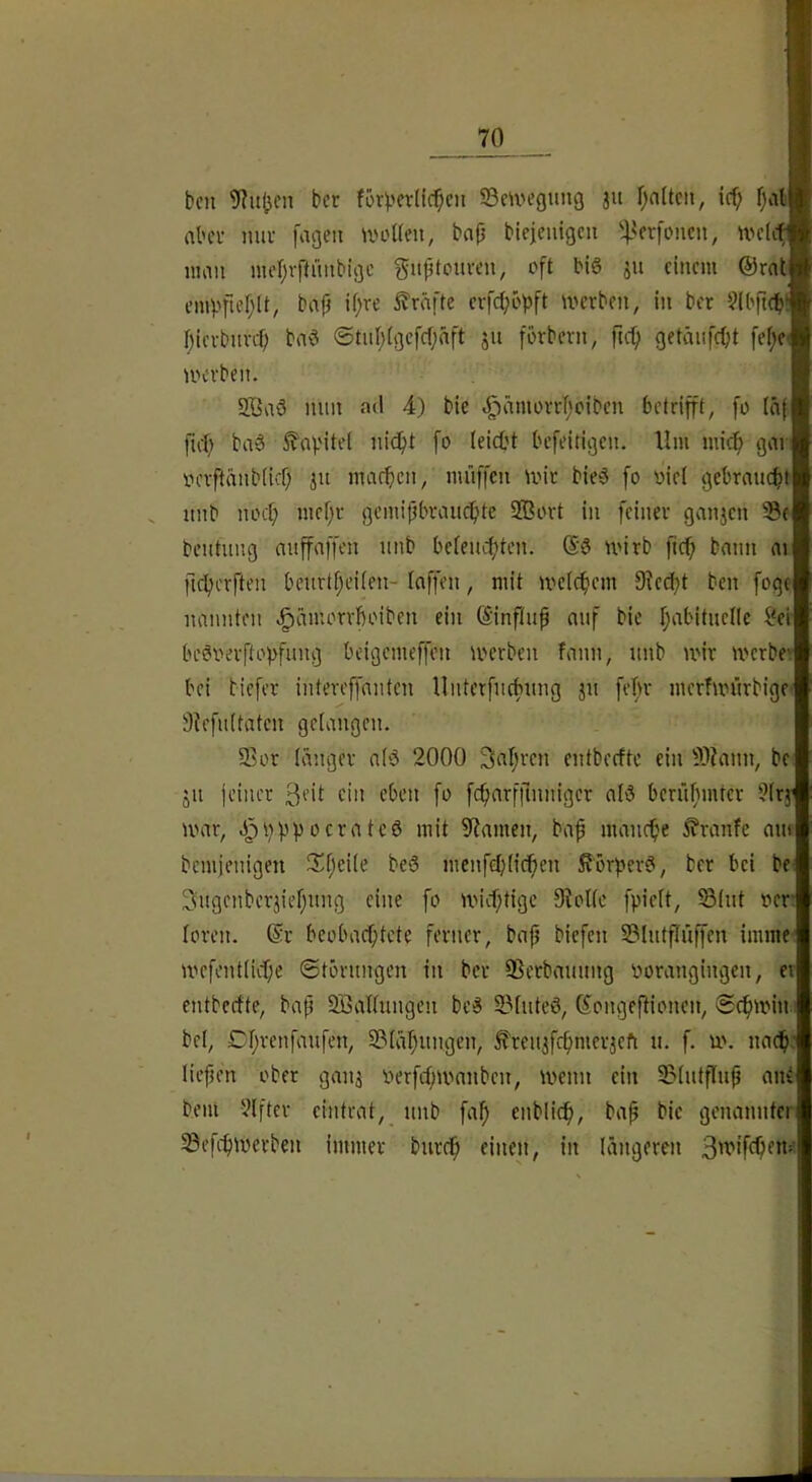 bcn 9?ujjcn bet fö^'erlid^cn ©e^vegung ju finiten, id) fjat abci- nur [agen ^voKm, bfl|3 btcjenigcu 'l^crfoncn, wclit nmn nud;r|lüiibigc gnptouren, oft bl§ ju einem @rat em^>ftef;(t, bnjj U;re strafte evfe^opft werben, in ber ^Ibfieib! f)icrburcf; bnö ©tnl;igcfcf;äft ju förbern, ftef) getäiifcOt fef;ci werben. 2Baö nun ad 4) bie e^ämorrTjoiben betrifft, fo iäf fiel; ba6 befeitigen. Ilm mic^ gori oerftänbiief; ju macficn, miiffcn wir bie^5 fo viel gebrnuebt unb noef; mef;r gemifibrauebte Sßort in feiner geinjcn ©e beutuug nuffaffen unb beleucbtcn. wirb fief» bann ni ficbcrften beurtbeilen- Inffen, mit welcbem Dled^t ben foge nannten e^ämorrboiben ein ©nftuf auf bie babituclle i'er beSverftobfung beigemeffen werben fann, unb wir werbev bei tiefer iutereffauten lluterfucbung ju fefw merfwürbige- Slefultatcn gelangen. ©or langer alö 2000 Saljren eutbedtc ein ©?ann, be JU jeincr 3eit ein eben fo fcfiarfilnniger al^S berüfimter ?lrj war, J^bbpocrateö mit Spanien, baf manebe £ranfe am bemienigen JSl;eile bcS menfd;licben Sörf>er?, ber bei be< 3ugenberjief;ung eine fo wid)tigc 9lollc fpielt, ©lut ver loren. @r beobad)tcte ferner, bap biefen ©lutflüffen imme wefentlicbe ©törungen in ber ©erbauung vorangingen, er entbedte, bap SBallungen bc3 ©liiteö, Gongepionen, ©cbwin.: bei, Cl;renfaufen, ©lapungen, ^renjfrpmerjeft u. f. w. nach: liepen ober ganj verfd;wanben, wenn ein ©Intpup ani bem Elfter eintrat, unb fa^ enblicf), bap bie genannter ©efebwerben immer bureb einen, in längeren