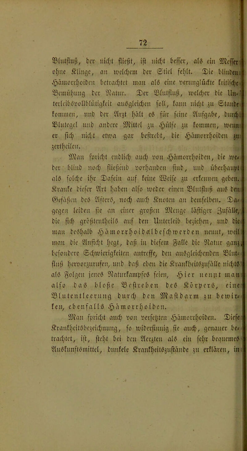 23(utf(up, bei'- nicOt fllept, ift nicht beffev, a(3 ein 5D2cf|er| ohne iflingc, nn un’Ichcm ber 0tict fef;(t. IDie blinbeuj .i^ämoahotbcn bctvachtet man a(6 eine oernnglücfte fritifthe 53cmnhung bcc 9iatnv. 2)er Sßfutftnp, mdd;ct bie Un<‘ tevlciböoollblütigfeit andgtcichen foll, fann nid;t <£tanbe fonimen, nnb ber Sirjt halt cd [nr feine Sinfgnbe, biircf). Sßlutcgd nnb anbcrc S)dtte( jn .Jpnlfe jn fommcn, memi; er ftch nicht etma gar beftrebt, bie ^ämorrhoiben ju jertbeiicn. 53?an fpricht cnbiid; ancf) oon .^amorrhoiben, bie me# ber blinb noch fliefjenb oorf;anbcn finb, nnb überhaupt ald foidic ibr 2)afein auf feine 2Bcife ju crfcnnen geben, i i?ranfe biefcr 5(rt halben aifo ioebcr einen S3(ulflnp and beui 05efäj?en bed 2Ifterd, noch aiirf) 5?notcn an bemfelben. 5)ai gegen (eiben [ie an einer gropcn 9}fengc läftiger S'U'bde, ‘ bie ftd) gröptcntheitd auf ben Unterleib beziehen, nnb bie- man bedhalb >^ämorrhoibrt(bcfchU'erben nennt, md( man bie 21nfid;t fu’gt, bap in biefem gaCfe bie 9fatur ganj, befonbcrc ©chmicrigfeiten antrefe, ben audgtcidhcnben 23(uti f(n(3 hf’^'bbv^urufen, nnb ba^ eben bie ^’ranfheitdjufaüe nichtd j a(d f5o(gen jencd 9Uiturfampfed feien, .^ier nenjit mani alfo bad b(opc 93ef(rebcn bed iJ^örpcrd, eine' ^(utcntlccrung burch ben 9)?aftbgrm ju bcmir^ fen, cbenfadd ^ämorrhoiben. S)Uni fpricht auch oon oerfehten d^dmorrhoiben. iDiefe i Äranfhcitdbeieichnung, fo miberfinnig ftc auch, genauer bc# ! trachtet, ift, ftc’ht bei ben 2(critcn ald ein fehr beguemed^ 2ludfunftdmittd, bnnfefe ^ranfheitdjuftdnbe ju erfldren, im|