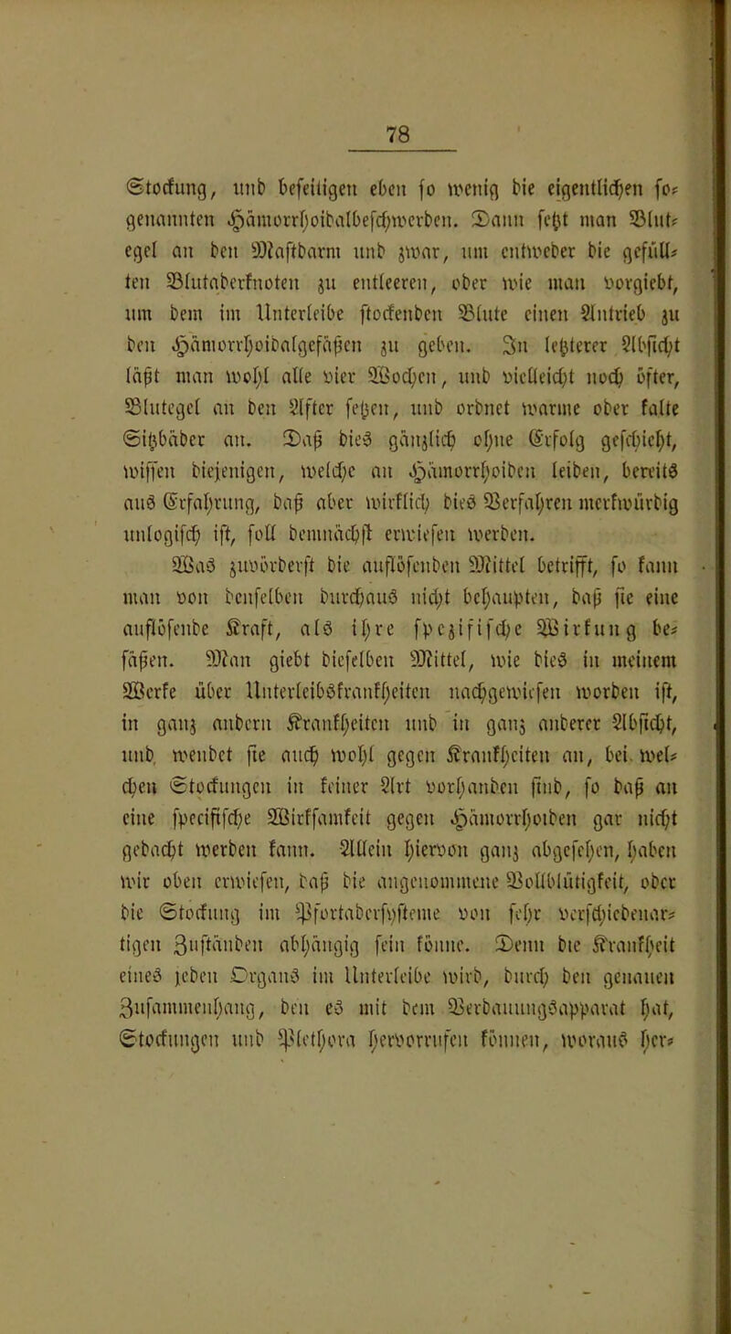 (Stocfung, inib befeiiigeu eben fo U'ctüg bie eigentlichen fo<= genannten «§ämorrl;oibalbefchntcvben. 2)ann fc^t man SBlnt? egel an ben älJaftbarm nnb jmar, nm entmeber bie gefn^^ ten Slutaberfnoten jn entleeren, ober mie man Oorgiebt, um bem im Unterleibe ftorfenben Sßlute einen $lntrieb jn ben «^amorrljoibalgefä^cn ju geben. 3n le^terer Slbficht Ici^t man mol;l alle yier SBochen, imb oielleicbt noch öfter, Slutegel an ben Elfter fej3cu, nnb orbnet manne ober falte ©ifjbäbcr an. 2)ap bieg ganjlich ol)ne ©rfolg gefel)ic^t, miffen biefenigen, melcf;c an J^amorrl;oiben leiben, beu’itg aug @rfal;rung, bah 'virflicb bieg 58erfal;ren merfmürbig unlogifch ift, foll bemnäcbjl ermiefen werben. SBag juobrberft bie auPöfenben 9Jiittel betrifft, fo fann man oon bcnfclben burebaug nid;t bcl;auhten, baji fic eine auflöfenbe £raft, alg il)re fpc^ififchc SJBirfung be# fähen. 9)?an giebt bicfelben SJiittel, wie bieg in meinem 2Bcrfe über llnterleibgfranfl;eiten nathgemiefen worben ift, in ganj anbern ^ranfl;eitcn nnb in gaii5 anberer Slbjidbt, nnb, wenbet fic 'voI}l gegen £ranfl;eiten an, bei. wel# eben Stoefnngen in feiner ?lrt oor(;anben ft»b, fo bah eine fpccififcbe SOi^irffamfeit gegen ^ämorrl)oibcn gar nicht gebacht werben fann. Slllein hieroon ganj abgefel;en, l;aben wir oben erwiefen, bah angenommene 93ollblntigfeit, ober bie ©toifnng im !if}fortaberfi)fteme oon febr iH'rfd;icbenaiv tigen 3i'ftünben abl;ängig fein föiine. 2)enn bte ^ranfbeit eilieg jeben Drgang im Unterleibe wirb, bnrcl; ben genauen 3nfammenbang, ben eg mit bem 93erbaiinnggapbarat l;at, ©tocfimgen nnb 5fUctbora beroorrnfcii fönnen, worang her#