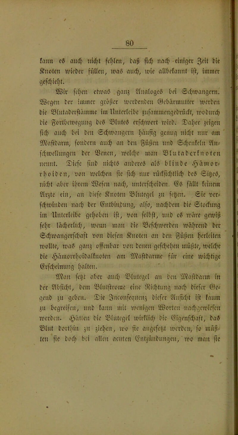 / 80 fmm c8 au(f; nic(;t fef^fen, baf fic^ iiad^ • einiger 3ftt bie knoten U'icbev fiUieii, ivaö aiicf), une oHOefannt ifi, immer gefct;iel)t. 9ßir fcf;en etumß . ganj 2(nn(ogeö bei ScO^nangcrn. SQäegen ber immer gröper UH'rbcnbeii ©elnnrmuUer U'crbeii bie SSiutabcrftämme im Untcrieibc jufnmmengebrücft, moburd; bie SortbcU'*egn!ig bed Sßluteö erfd;wert U'irb. 2;al;er jcigen fic^) auch bei ben (Scbiirnngcrn Ijäufig genug nicht nur nm ' 9}?ciftbarm, fonbern auch an beu ^üpcn unb ©chenfcfn 5(n? fchmenungcn ber 93encii, U'elche man SStutabcrfnoten nennt. $icfe finb nichts anbereS alS blinbe .§ämor^ rhoiben, von melchen fte fuh nur rücffichtlich beS nicht aber ihrem 2Öefcn nach, nnterfcheiben. (SS fädt feinem Slr^te ein, an biefe 5?noten §B(utcgel ju [ehcn. Sie ver? fchunnben nach ber (Sntbinbung, affo, na^bem bie Stocfung im Unterieibe gehoben ift, von felbft, unb eS U'dre geti'iß [ehr lächerlich, nnmn man bie 33efchmerben tvdhrenb ber Schix'angcrfchaft von biefen knoten an ben [$upen h^rfeiten ivotUe, ivaS gaii3 offenbar von bcnen gefchehen muhte, welche bie vgjämorrhoibalfnoten am 9J?aftbarme für eine wichtige ©rfcheinung ht>Oen. 9J?an [eht aber and) 53tutegel an ben 93?aftbarm in ber 9lbficht, bem ^lutftrome eine D?ichtung nacf; biefer @e« genb ju geben. 2)ic ^nconfeguenj biefer -3(u(icht ift fauni 31t begreifen, unb fann mit ivenigen Sßorten nacfigewiefen werben. Statten bie 53lutegel wirflid) bie (^'igenfchaft, baS 33lut bortbin 31t sieben, wo fie angefetU werben, fo müf}# teil fte bod; bei allen acuten (^ntsünbungen,' wo man fte