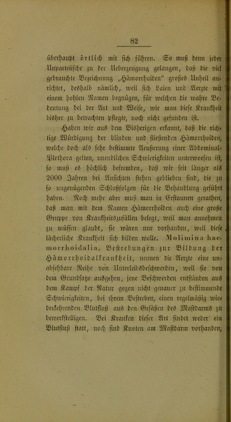 ri6cv’^au))t ortlidf; mit ftd) füllten. <Bo mufi bcmt jcber llnpartciifcf;c ju bcv lleberjcugung gelangen, ba|i bie üie( gebrandete S3c3eidennng „^ämond;üibcn groped Unl;eit an* ricf;tet, beöleatb nämlic^, meil fic^ Saien unb Slcrjte mit einem IeoI}(en 9?amcn begnügen, für meldjen tic mal)re 33e* bentnng bei ber 2(rt nnb 2ßeife, mie man biefe j?ranff;eit biöf;ec 511 betrachten noch nid^t gefnnben ift. ^aben wir and bem SSidherigen erfannt, bap bic rid;* tige SBnrbignng ber blinben nnb fiiepenben «gurmorrhoiben, welche hoch ald [ehr beftimmte Sleupernng einer 2lbbominal* ^letpora gelten, nnenblicben Schwierigfeiten unterworfen ift, fo mnp ed hi^ch^nh befremben, bap wir [eit länger ald 2000 Sapren bei 2lnfid)ten ftehen geblieben pnb, bie jn fo nngenngenben Schlnpfotgen für bie Sehcinblnng geführt haben. 9?och mehr aber mnp man in Srftannen gerathen, bap man mit bem Dramen d^ämorrhoiben an^ eine grope ©rnphc von ilranfheitd^nfätlen belegt, weil man annehmen jn müffen glaubt, fie wären mir vorhanben, weil biefe lächerlicf;e ^Tranfheit ftd; bilben wolle. IMolimina hac- morrhoidalia, 23cftrebnngen jnr 23ilbnng ber dpäinorrhoibalfranfheit, nennen bie 2lec3te eine nn# abfehbare 9?eihc von llnterleibdbefchwerben, weit fte von bem ©rnnbfahe andgehen, jene ©efdjwerben entftänben and bem ^ampf ber 9?atnr gegen nid;t genauer 311 beftimmenbe Schwierigfeiten, bei ihrem 23eftreben, einen rcgelmäpig wie# berfehrenben 23lntflnp and ben ©efäpen bed 2)?aftbarmd 51t bewerffteüigen. ^ei i^ranfen biefer 2lrt pnbet Weber ein 23lntflnp ftatt, noef; finb ^fnoten am 9)?aj^barm vorhanben,