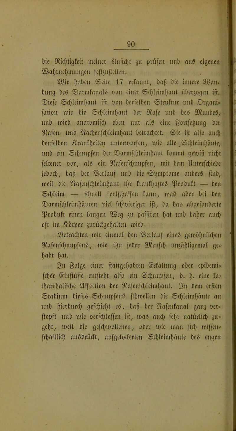 bic mcincc Sfnficljt ju prüfen imb auö eigenen 2BafjrncI;umngen feftjuftellen. 2ßir I)aben Seite 17 erlannt, bap bie innere bung beS 2)armfana(ö non einer Sc^ieimpaut überjogen ift. ^ 2)iefe ©cf;(eiml;ant ift non berfelbcn Struftnr imb Drgvini# fation inie bic Scbicimpviut ber 9?afe unb bcö 9)hinbcö, nnb tnirb nnntomifet) eben nur nl6 eine gortfe^nng ber 9?afetu nnb Siacbenfcpleimpant betrneptet. Sie ift aifo nndp benfelbcn ^ranfpeiten nntertnorfen, tnie alle .Sepieimpnute, nnb ein Schimpfen ber !Dm'mfcf)(ciinI)ant lonnnt gm>ip nic^t feltener nor^ n(0 ein 9?nfenfcpnnpfen, mit bem Unterfc^iebc jebotf;, bap ber 93cr[anf nnb bie 'Symptome anberö finb, meit bie D^afenfdpteimpnnt ipr fmnfpaftcö ^robnft — ben Scpleim — fcpncK fortfepaffen fann, maö aber bei ben 2)armfcpleimpäntcn nid fepmieriger ift^ ba baS nbgefonberte !^irobnft einen langen 3Beg 51t paffircn pat nnb baper micp oft im Körper 3nrüctgepattcn inirb. 33etracptcn mir einmal ben ©erlauf eincö gembpnlicpcn 5fJafenfcpnnpfenö, mie ipn feber 9J?enfcp nniäpligcmal ge? pabt pat. 3n golge einer ftattgepabten ©rfältnng ober epibemi? feper ©infliiffc entftept alfo ein Sepnnpfen, b. p. eine fa? tparrpalifepe Slffection ber 9?afenf(pleimpant. 3n bem erften Stabinm biefeö S(pnnpfein3 fcpmellcn bie Scplcimpänte an nnb pierbnrrf; gefepiept c6, bap ber 5liafcnfanal gan] ner? ftopft nnb mie nerfd}loffen ift, ma§ anep fepr natnrlicp 311? gept, meil bie gcfcpmollencn, ober mie man ftep miffen? fcpaftlicp anv^brüeft, anfgelocferten Scpleimpante beö engen