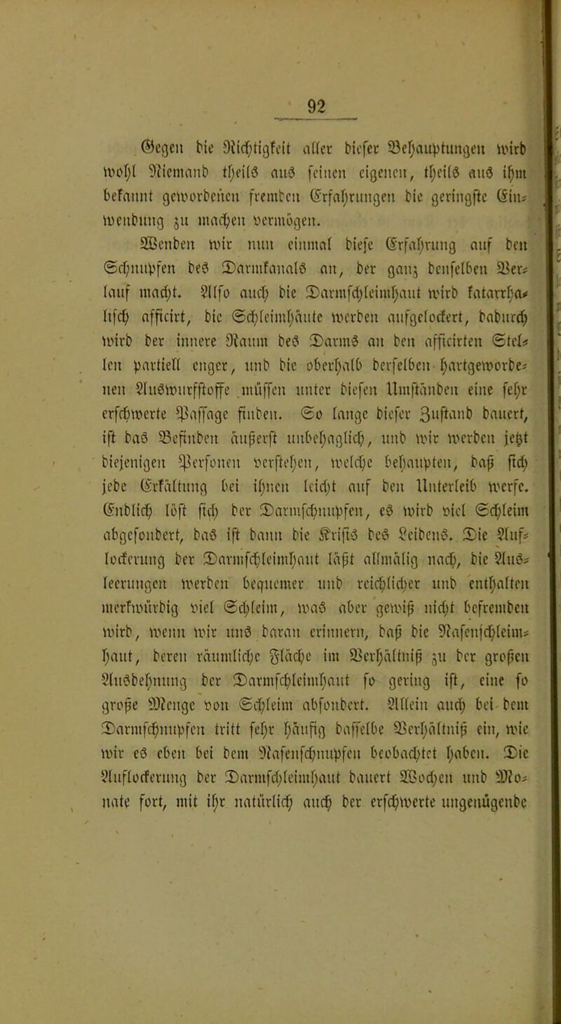 1 ©cgcn bie Sticf^tigfeit aOfec bicfet Ser;auvtungeu U'irb ' iXH'tjl 9licmanb tr;ei(ö mid feinen eigenen, ti)eü6 emS i^m-' befnnnt geinorbenen fremben @rfal;rnngen bie geringftc (§iiu iuenbnng ju maefjen vermögen. ’-4 2Benbcn nnc nun einmoi biefc ©rfaf^rung auf beu ®er;iuUjfen be^ 2)nvmfanaiö an, ber ganj benfelben ä^er# lauf inad;t. 2((fo auci; bie 3)avmfd;ieimr)aut ivirb fatarrl;ai* ■ Iifc^ afficirt, bie @db(eimi)du(e U'evben mifgciodert, baburd; unvb ber innere 9?aunt bed 5)armd an ben afficirtcu ©tel# len Partien enger, unb bie oberfjalb berfeiben-i^artgemorbc« nen Sludinurfftofe .niüffen unter biefen Umftänben eine fef;r erfct)\uerte ^affage finben. Tange biefer bauert, ift baö 53cftuben äiiperft unbef;aglid;, unb iiur n^erben fe^t biejenigen ^evfonen r»erftef;en, U'eicpe bef)aupten, bap ftd; febe ©rfüTtung bei ipnen Icid;t auf ben Unterleib U'erfc. (Snblicf) Ibft ftd; ber !Danufcpnupfen, ed tvivb »iel «SdpTeim abgefonbert, bad ift bann bie ^rifid bed Reibend. 2)ie §Iuf# loeferung ber 2)nvnifcp(eimr;aut liipt atlnuilig naep, bie 9Jiud# leerungen inerbeu bequemer unb reicp(id;cr unb entljalten merfuntrbig inel ©cpteini, umd aber gemip nid;t befrembeu ivirb, n'enn mir und baran erinnern, bap bie SRafenfcpleim# r;aut, bereu räumlidpe gidepe im 93crf;d(tnip ju ber gropen Shtdbepnitng ber TDarmfepieimpaut fo gering ift, eine fo grope 9)?enge t)ou ©epfeim abfonbert. SUlein and) bei bem 2)armfcpnupfen tritt fepr päupg baffelbe 93crpdttnip ein, mie mir ed eben bei bem 9Tafcnfcpnupfen beobaeptet paben. 3)ie ■Vluftocferung ber 2)armfd;Teimpaut bauert 2Öed;en unb nate fort, mit ipr nati'irlicp auep ber erfcpm>erte ungenügeubc f 8 I f I I