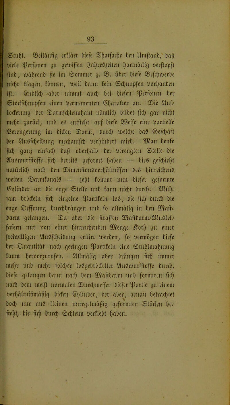 StuT;(. ScUmifig cvffart bicfe 3^f;atfncf;e bcn Umftanb, ba^ viele ^^^erfonen 311 geUMffen 3iir;ee^3eiten r;avtnärfi(] vevftopft pnb, U'äbrenb fic im ©ünimer 3. §B. über biefe SSefc^merbc nic^t fingen, fbimen, tveii bann fein (Schnupfen vovi;auben ift. (Siiblic^) -aber nimmt nnc^ bei biefcn ^erfonen ber 6tocf[cbmij3fen einen )jcrmnncnten (?f;nvafter nn. 3)ie 3lnf# lorfernng ber 2)nvmfcf;teimf;nnt nämlic^ hübet fic^ gnr nic^t niel;r 3urüef, nnb eö entftef;t mif biefe Sßeife eine pnrtieÜe SSerengening im biifen 2)nrm, bnrcf) tvelrfje bnö ®efrf)äft bet Slnö[(^)eibung med;anifcf) vevtjinbert tvirb. 9)?an benfe fic^ gnn3 einfncf; bnf überf;n(b ber verengten (Stelle' bie Sluöivnrfftojfe ficf) bereite geformt Ijaben — bic8 gefd)ieljt ^ natürlicf) nncf) ben iI)imenftonSver{)ä(tniffen beö I;inreicf)enb iveiten iSarmfanniö — fe^t fommt nnn biefer geformte (5i;Iinber an bie enge (Stelle nnb fann nid;t bnrd?. SKnlj; |nm brbrfeln fiel) ein3clnc ^nrtifeln loö, bie ftd) bnrdfi bie enge Deffnnng bnrd)brnngen nnb fo oKmälig in ben 9)?nft# bnrm gelangen, 2)a aber bie ftraffen 9J?aftbarm#9)?nöfel# fafern nur von einer Ijinreic^enben 9D?enge ^otlj 31t einer freiiviliigen Slndfc^eibimg eritirt tverben, fo vermögen biefe bet Clnantität nacl; geringen ^artifeln eine @tn^(mal;nnng fanm l^ervor3nrnfen. Slllmalig aber brängen fief) immer mel;r nnb mel;r fofdfer lodgebröefeiter ?fndnnir'fftoffe bnrd), . biefe gelangen bann nacfi bem ID^aftbarm nnb fovmiren ftef; naef) bem meift normalen 2)nrd;meffcv biefer ^'avtie 311 einem verf'altniümäpig biefen ®\)tinber, ber aber, genau betraefnet bod; mir and fleinen nnregelmäjjig geformten <Stnrfcn be? ftel^t, bie ftd; bnrd; ©cfileim verliebt l;aben.