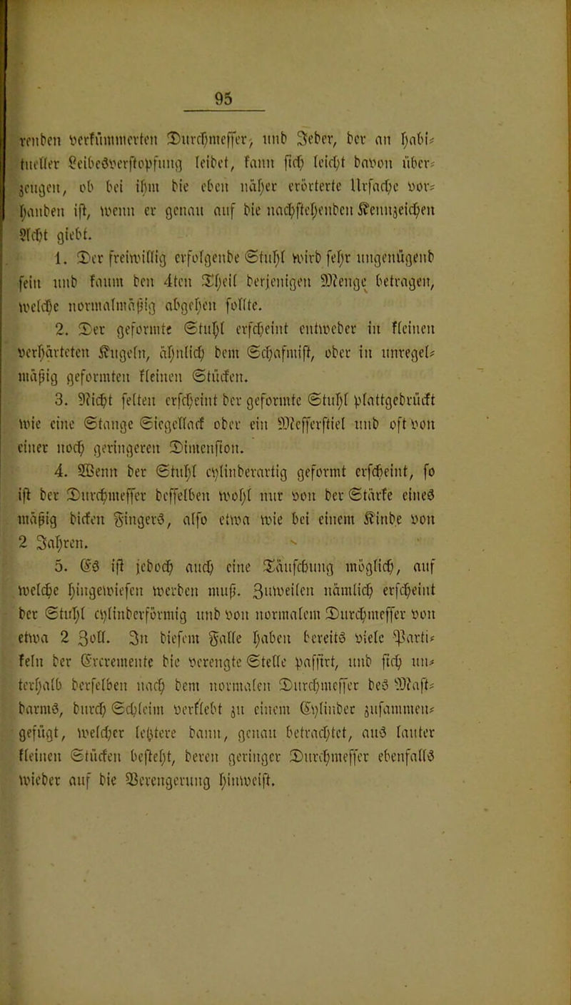 roiiben i^crfüninicvton 3)uvfT;meffcr) itnb 3ebfv, bcv an f;abu tiifHer ScIbcöiH'rftopfuiu] (eibct, fann ficf) Icicpt bninni über? jciiijcn, ob bei ifmi bie eben näf)ci- crövterte Uvfaepe oov^ I;anben ifl, U'cun er genau auf bie nacf)ftef)enben 5?ennjeicl)en 5((f)t giebt. 1. 2)cr frein'Ung evfofgenbe <£tur;( U'irb fef;r ungenügenb fein unb fmiin ben 4ten Sf;ei( berjenigen 9)?enge betragen, UH’tc^c nüvutafmä|jig abger^en foKte. 2. !Der geformte 0tu^{ erfepeint entmeber in fieinen verl}ärteten ^ugefn, aljnlicf) bem 0cf;afmift, ober in unreget# mäpig geformten fteinen ©tücfen. 3. 9?i(^)t feiten erfepeint ber geformte 0tnl;i piattgebnuft mie eine ©tangc Siegetiarf ober ein SJefferftiei unb oft oon einer nodp geringeren SDimenfton. 4. SEenn ber 0tul;i cplinberartig geformt erfefieint, fo i)l ber 2)ur(^meffer beffelben tvof;i nur oon ber 6tärfe eineö mäpig biefeu ^-ingerö, aifo etwa wie bei einem ^inbe iwn 2 3at;ren. 5. ifi ieboep auep eine S^äufefning möglicp, auf Wellie pingewiefen werben mup. nämlicp erfepeint ber 0tup( epiinberfbrmig unb iwn normalem 2)urcpmeffer oon etwa 2 31^11. 3n biefem gälte paben bereite oiele ^arti^ Tein ber (Sreremente bie oerengte Stelle paffirt, unb ftep un# terpalb berfetben narp bem normalen 3)urcpmcffet be>3 -}i)?aft# barni0, burep Scplcim oerflebt ju einem Splinber sufammen# gefügt, welcpcr teptere bann, genau betraeptet, au3 lauter Tteincn StücTen bcflept, bereu geringer 2)urcpmeffer ebenfalls wieber auf bie Sßerengerung pinweift.