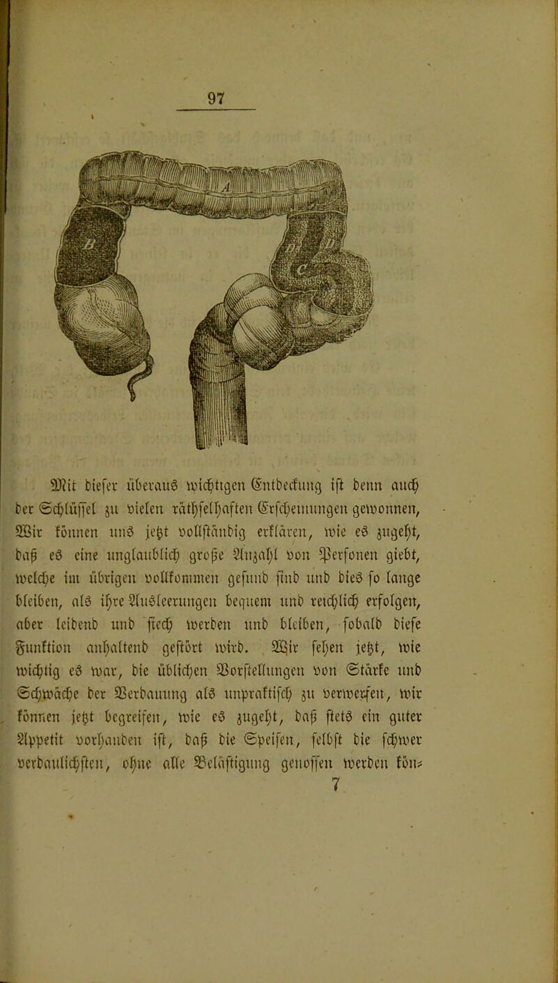 t biefev üterauö ivic^ttgeu (Sntbi’rfung ift beim auc^ ber <Sc^(itlTel ju »icleu rätl^fe(l;aften @rfct;eimmgen gewonnen, 2Bit fonncn nnö je^t oollftanbig evf(även, wie eS jngel^t, bap eö eine nngianbüdb grope §lnjal;( oon ^Pevfonen giebt, wcicpe im übrigen oonfonnnen gefnnb pnb nnb bieö fo lange bleiben, nlä i^re 2ln§leernngen bequem unb reid;licp erfolgen, aber Icibenb unb fieci^ werben unb bleiben, fobalb biefe gunftion anbaltenb geftbrt wnrb. Sü^ir feigen fe^t, wie wichtig eö war, bie üblicf;en Sßorftellungen oon ©tarfc unb ®cf;wa($e ber 93erbauung alö unpraftifc^ ju verwerfen, wir , fönnen je^t begreifen, wie eö jugeljl, bap ftetö ein guter 5lp^)etit oorljanben ift, bap bie ©)>eifen, felbft bie fdpwer werbaulidfjften, ol;nc alle S3elaftignng genoffen werben fön# 7