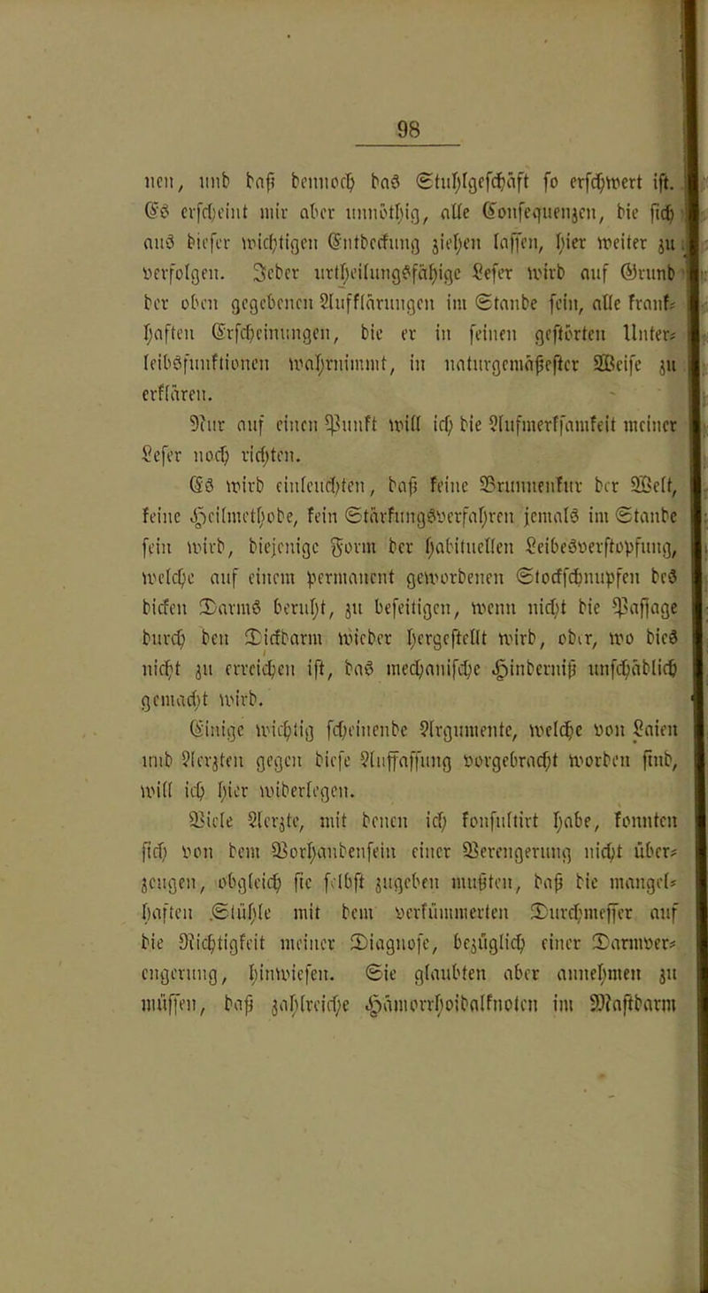 iicit, imb bap bemioc'^ bnö Sturjfgefdbäft fo erfc^tvert ift. cvfc()cint mir aber imnöt^ng, aüe (Jonfcquenjcn, bic jic^ auö bicfcr unc(;tigen (?:ntbccfun|] jirl;en toffon, f;ier meiter ju Verfolgen. Seber iirtI;eUung^^fä{)igc Sefer ii'irb auf ®runb ber oben gegebenen 5Inff(nrnngen im ©tanbe fein, alle frnnfi b;eiften (Srfebeinnngen, bic er in feinen geftbrten Unter# leiböfnnftionen mnl;rnimmt, in nntnrgemnfefter Sßeife ju; erfiären. 9inr nnf einen ^Uinft mi(l icf; bie ?fnfmerffamfeit meiner Sefer noef; ricfjten. (56 mirb einfendjten, bcifj feine Sßrunnenfnr ber SBeit, feine 4VUmctfmbe, fein ©tarfnng6verfaf;ren jcnuilö im ©tanbe fein wirb, biejenige f^wm ber f)abitneUen Seibeövcrftopfnng, U'clcf)e nnf einem f'ermnncnt geworbenen ©locffcfmupfen beö biefen 2)rtrmö beruf;t, jn befeitigen, wenn nic^t bie ^nffnge bnrcf) ben 3i:icfbarm Wieber fjcrgeftelU wirb, ober, wo bic6 nieftt 311 erreichen ift, bn6 mecfjnnifc^e ^inbernip nnfcfuiblicfi gcmn(()t wirb. (Einige wicfilig fcfieinenbc 9lrgnmentc, welche von Snien nnb ?ierjten gegen biefe ?(iiffnffnng vorgebrnc^t worben finb, wi(I icf) f;ior wiberfegen. 3>ic(e Slerjte, mit benen icf; fonfnitirt f;nbe, fonnten fief; Von bem 93orI;nnbcnfein einer 93erengeriing nicf;t über# jengen, obg(eicf) ftc felbft jugeben nutzten, bnp bic mnngef# bnften ©lüljle mit bem verfümmerten 3)nrcf;meffcr nnf bie 9Ucb(>gU’it meiner 2)ingnofc, be^üglicf) einer iDnrmver# engernng, I;inwiefen. ©ie gtnnbten nber nnnel;men jn muffen, bnp 5nf;(rei(f;e 4>nmorrf;oibnlfnoten im 3}?nftbnrm