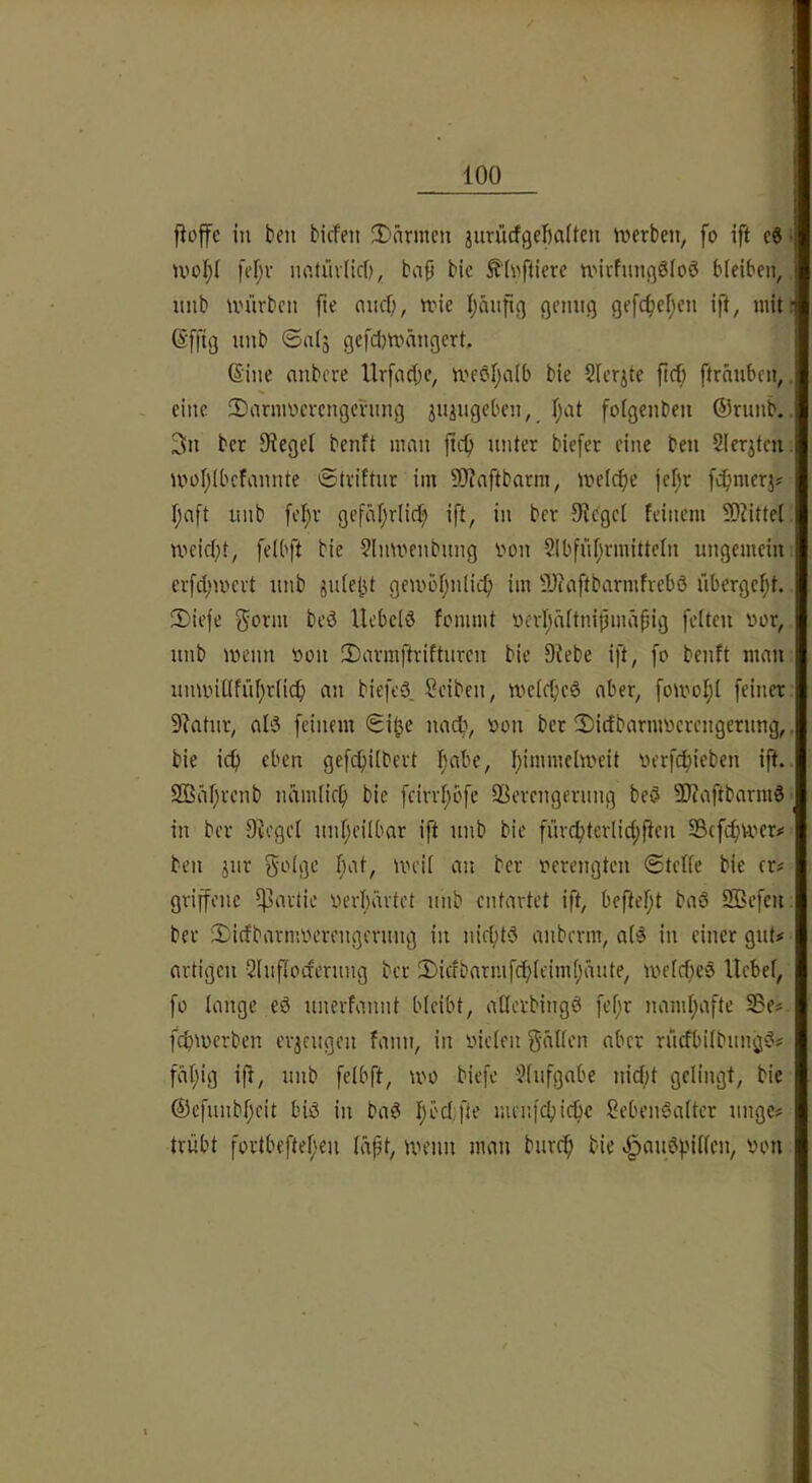 fiojfe in ben tiefen Ü)nrmcn jurücfgefiaüen tverten, fo ift c6 • U'oI;i fef;v imtüvlicf), baß bie ^(nflierc UMvfnngSfoö bleiben, nnb unh'bcn ße and), nne ßmifig genug gefc^eßen ift, mit; (Sffig nnb ©alj gefdmängert. ©ine anbere Urfad;e, meöl^alb bie Slerjte pd; ftränben,, eine SDarmnevcngcning jujugeben, ßat folgenbeu ®runb.. 3n ber Sieget benft man pep unter tiefer eine ben Slerjtcn. moplbcfannte ©triftur im 9)?aftbarm, meli^e jef)r feßmerj? paft unb fel;r gefäpriid;) ift, in ber 9f{egcl feinem 9)?ittel meidet, felbft bie 9lmuenbung imn SIbfüßrmittcln ungemein crfd;n)evt unb gembpnlicp im 9J(aftbarmfrebö übergeßt. 2)iefe gönn bcö Uebcld fommt uerfjältnipmäßig feiten uor, unb menn »on 3)armftrifturcn bie Stete ift, fo benft man uminllfüßrlic^ an biefeö. Seiten, mefepeä aber, foU'ol;l feiner 9?atnr, aI3 feinem ©i^e nacli, oon ber 2)idbarmoerengerung,. bie icp eben gefi^ilbert I;abe, pimmclmeit oerfc^ieben ip. Sßäpvenb namlicp bie fcivvf;ofe SSerengerung beö ü}?aftbarmS in ber Stegei unheilbar ift unb bie fuvc^tcrlid;ften Sßcfcfjvoer# ben jur golge f;at, meil an ber oerengten ©teile bie (n griffenc Partie oerpärtet unb entartet ift, beftept baö QBcfen; ber 2)idbarmocrengerung in nid;tö anbevm, al^ in einer gut# artigen Sluflocferung ber iDidbarmfcplcimßaute, meldfeS Hebel, fo lange eö unerfannt bleibt, allerbingö fel;r namhafte i3e#- fepmerben erjeugeu fann, in nieten gälten aber rudbilbuug'?# fällig ip, unb felbft, U'O tiefe Slufgabe nid;t gelingt, bie ©efunbpeit biö in baö f;öd;fle mcnfcbicbc SebenSalter unge# trübt fortbeftef'en läßt, menn man burc^ bie Jpou?f’'illen, non