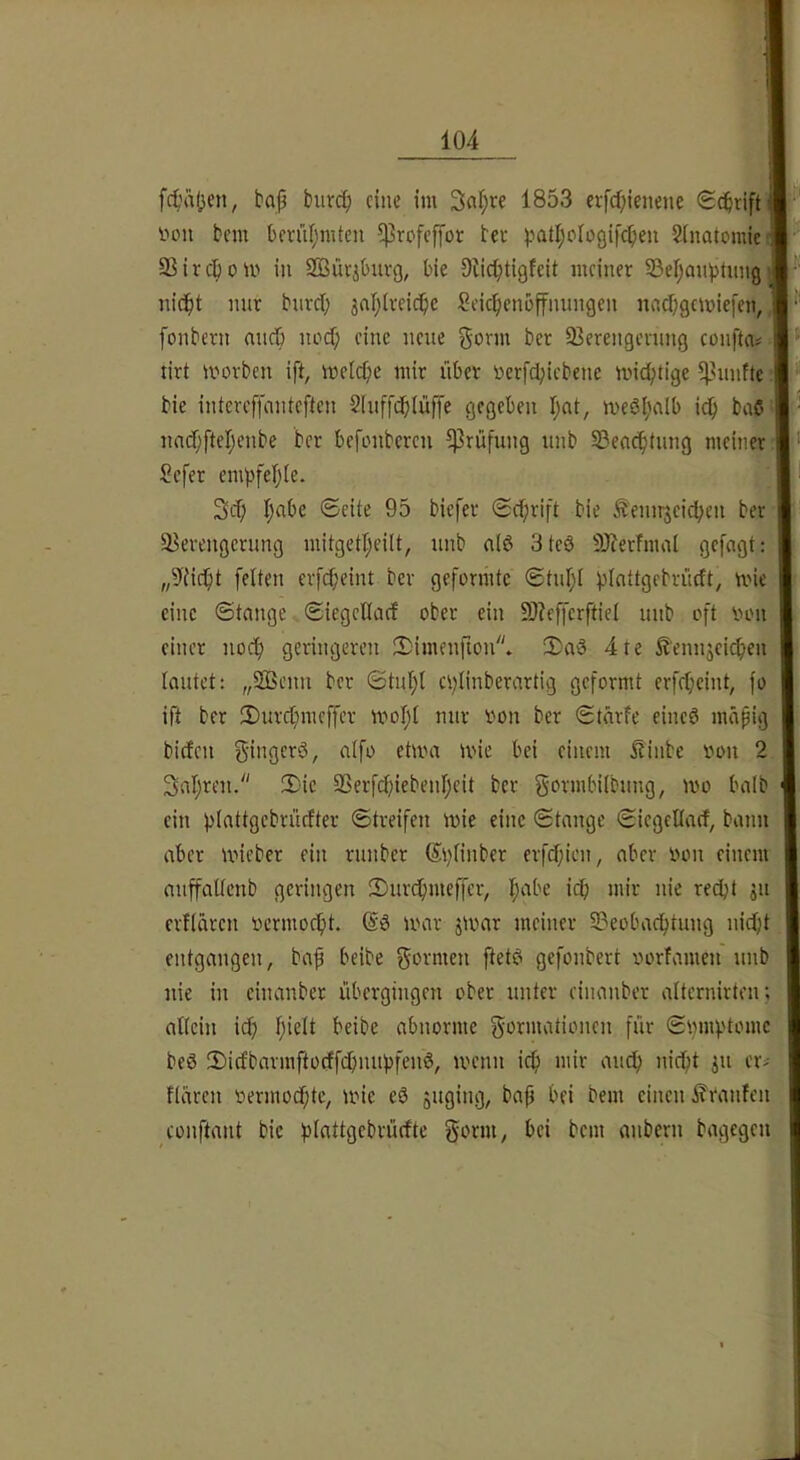 fct'äjjen, bap biivi^ eine im Sapre 1853 erfepienene Seprifti imn bem berfifjmten ^rofeffot bec ^.latljoiogif^en Sinatcmic Sirepom in SSüriOnvg, bie Slieptigfeit meiner SepanptungJ niept mir bnrep ^npireiepe Seicpenbffnnngen nnepgemiefen, fonbern nnep noep eine neue gönn ber Serengening confta^ tirt morben ift, melcpe mir über oerfcpicbene mieptige ?)3nnt(e bie intereffcinteften Slnffdpiüffe gegeben pnt, meöpnlb icp baß nnipftepenbe ber befonberen Prüfung nnb Seneptung meiner Sefer empfeple. 3cp pabe Seite 95 biefer Seprift bie Äemrjcicpen ber Sercngcrung mitgetpeilt, unb nlß 3tcß 9)?erfmal gefagt: „9ti(pt feiten erfipeint ber geformte Stnpl pinttgebrüeft, mie eine Stange Siegetlacf ober ein 9)?effcrftiel nnb oft oon einer noep geringeren 2)imenfion* !Daß 4te ^?'ennjei(pen lautet: „SBenn ber Stnpl cplinberartig geformt erfepeint, fo ift ber 3)urcpmeffer mopl nur von ber Stärfe eineß mäpig biefen gingerS, aifo ehva mie bei einem Itinbc von 2 Sapren. 2:ie Serfipiebenpeit ber gormbilbung, mo balb ein plattgcbrücfter Streifen mie eine Stange Siegcllarf, bann aber mieber ein rnnber (5i)Iinber erfipien, aber von einem anffaltcnb geringen 2)nrpmeffcr, pabe icp mir nie rept jn crflärcn vermoept. @ß mar jmar meiner Seobaptung nipt entgangen, baf beibe gormen ftetß gefonbert vorfamen nnb nie in einanber übergingen ober unter cinanber alternirten; allein ip pielt beibe abnorme gormationen für Spmptomc beß 5)icfbarmftocffpmpfenß, menn ip mir anp nipt ^ii cr^ flaren vermopte, mie eß ouging, bap bei bem einen ifranfen conftant bie plattgcbrürfte gorm, bei bem anbern bagegen