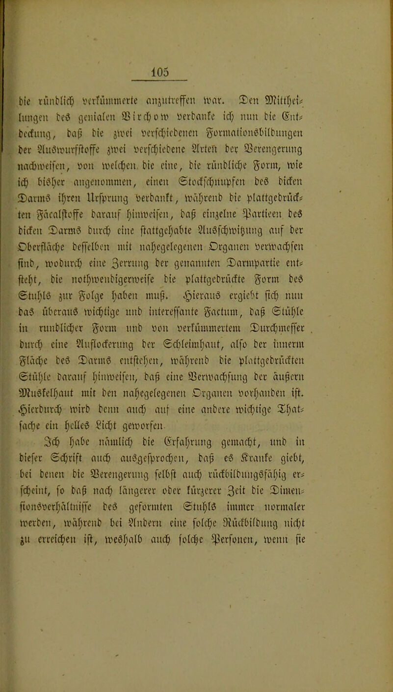 bic rünblic^ vcrfiinnnorte nnjutreffcn ivcir. !Dcn Imtgen beö gcniaU’n SSiiclion' üerbanfe id) mm bic @nt# bccfung, bap bic jmci i^erfcpicbciicn gi^vniation^tnlbungeu bec Sluömurfftoffe jmei fei-fcf;icbenc Slrtefi bet iBcrengcnmg iiadmieifon, von meic^cii, bic eine, bic ninb(ic[;c gönn, mic i(^l bi^f;cr angenommen, einen ©todfc^mipfcn beö birfen !Dannö Ujren Uifprung toevbnnft, mäljrenb bie ^'lattgcbn’ids' ten gäcnijtoffe bavanf fjinmeifen, bap einzelne ^Pavtieen be^ birfen 2)arm3 bnrep eine ftattgefjabte 2ln6fi$n.n'fjnng auf bec Dberflac^)c beffelben mit nafjegelegenen Organen 'oenvac^fen ftnb, mobnn^ eine genannten 2)armpartie ent^ fte^t, bic notI;menbigem't'ife bie ))(attgcbrücfte gorm beö 6tnf;lö jnc goige traben mup. J^ierau6 ergiebt tum ba§ überauö mic^tige nnb intereffante gactum, bap <Stüf;Ic in ninbliclier gönn iinb Oon oerfümmevtem SDuvclmicffer bnvc^i eine ?lnf(ocfening bec <Scbieimf;ant, aifo bec innerm gläc^je beö !Darm6 cntftcf^cn, mäf;venb bic ^tattgebrüeften ©tiir^ie baranf Ijimneifcn, bap eine Sßem'acl)[nng bec aupetn 9J?u6feIf)ant mit ben nal)ege[egenen Organen oovl^anben ift. ^icrburc^i mirb beim midb anf eine anbete micf;tige Xbat# fac^e ein i^clte^ ^iept gemorfen. 3cp pabc namlicf; bie (Srfapning gemaept, nnb in biefer ©ciprift an^ auögefpvocpen, bap eg Traufe giebt, bei benen bie SSerengernng felbft auep riufbitbimgöfapig eiv [cpcint, [o bap naep längerer ober fiir^crer 3ftt bic 3)imen^ fiongoerpäitniffe beö geformten ©tnplö immer normaler merben, U'äprcnb bei 9(nbern eine foiepe Dtücfbiibung niept jn errciepen ift, meSpaib am^ folcpc ^erfonen, menn fte