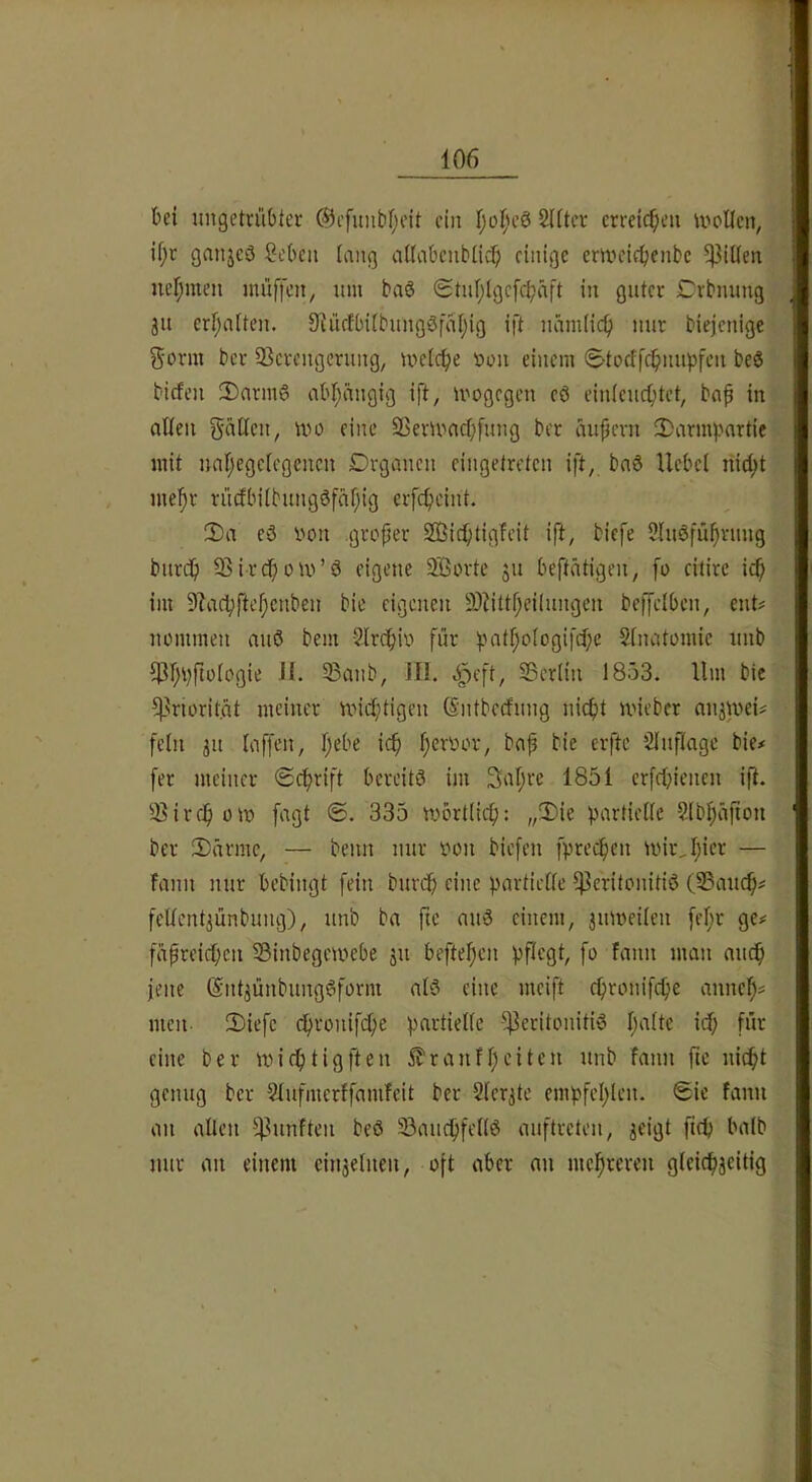 bei imgetvübter ®cfuntif;eit ein Ijoljeö SUtcv erreichen ivollcn, jf;c ganjeö Soben inng ailabeubücb einige emeifbenbe 5|3it(en nehmen muffen, um baö <Stuf;lgefcbäft in guter Drbnung ju erbiiiten. 9iüfIbiibungSfai)ig ift namiief) nur biejenige g'orm bev SSerengeruug, melcbe non einem Storffebnupfeu beö biefen 2)armg abbüngig ift, mogegen eö einieuebtet, bab in aÜen tvo eine ffierumebfung ber aupevn JDarmpnrtie mit nabegeiegenen Organen eingetreten ift, bnö Uebel nicht mehr ruöbiibungöfäbio erfebeint. 2)a e3 von .grofter SEBiebtigfeit ift, biefe 2Iuöfübrung bureb 93ircbom’ö eigene ^orte ju beftätigen, fo citirc icb i)ii 9?acbftebcnbeu bie eigenen 93iittbei(ungen beffelben, ent# nommen nuö bem Slrcbiv für patbologifdbe Sinatomic iinb 33anb, ill. e^eft, Sßeriin 1853. Hm bie ^^riorit.nt meiner miebtigeu (Sntbeefung nicht U'ieber anätvei# fein ju taffen, b*-’i’^ i<^ b^^'^“-'^’/ bie# fer meiner ©ebrift bereits im Sabre 1851 erfebienen ift. 3?ircbom fagt ®. 335 mörtlicb: „3)ie partielle Slbljafion ber EDürmc, — beim nur von biefen fpreeben miivbi'-n’ — fault nur bebingt fein bureb eine partielle IB«rilviiitiS (SSaueb# fellcn^ünbuiig), unb ba fte miS einem, jmveilen febr ge# fapreicben 33inbegetvebe ju befteben pflegt, fo fann man nueb jene (SntjünbungSform als eine meift ebronifebe anncb= men. !Diefc cbronifdje partielle Peritonitis b‘iOc i^b füv eine ber miebtigften 5?r auf beiten unb fann fte nicht genug ber Slufmerffamfeit ber 2Ier3te empfcblen. Sie fann an alten punfteii beS SaiicbfettS auftreteii, jeigt ficb batb nur an einem cinjetueu, oft aber an mebreren gteicbjeitig