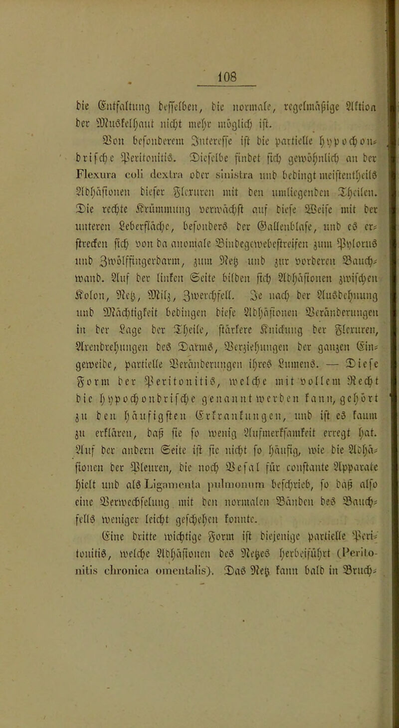 t>ie (Sntfaltiniß beffelbeit, Hc normale, regelmäßige Slftion t>er 9)htöfell;mtt nicl)t mel;r moglid; ift. 93on befonbevem Sntereffe ift bie partielle Ijppoc^oiu brifeße Peritonitis. S)ic[clbe finbet ftep gembl;nlicb an ber Flexura coli clcxLra ober siiiLstra nnb bebingt meiftentljeilS 2lbl;äfiünen biefer f^U'niren mit ben nmliegenbcn il^cilcn. fDie reeßte ^rümmnng oermäcßft anf biefe SBeife mit ber unteren Seberfläd)e, befonberö ber Oallenblafe, unb eS er? ftreefen ficfi oon ba anomale SÖinbegemebeftreifen jum pploruö nnb »orberen Saiicf)? iranb. 2lnf ber linfen ©eite bilben ficb Slbljäftonen jwifc^en J^'olon, 9lej5, ?D^i4, 3w^vcf)fell. 3e naeß ber SluSbe^ming unb 50cäd}tigfeit bebingen biefe 2Ibf;äilonen Seränberungen in ber §age ber !Il;eile, ftarfere ^nidung ber gleruren, 2lrenbrel;iingen bcS 2)armS, SSerjieljungcn ber ganjen föin? gemeibc, partielle 33eränbernngen il;reS SnmenS. — IDiefe gorm ber -Peritonitis, melcpe mit »ollem Stedßt bie 1; p p 0 d) 0 n b r i f cf) e g e n a n n 11» e r b e n f a n n, g e 1; o r t in ben l;äufigften (Srfranfnngen, unb ift eS faum ju erflären, baß fie fo menig Slufmerffamfeit erregt l;at. 21uf ber anbern ©eite ift fie niept fo fäußg, mie bie 2lbf;ä? ßonen bet picnren, bie noeß 95efal für eonftante 2lpparatc l)ielt unb als Ligamenta pnlmoimm befdprieb, fo baß alfo eine ^Bermccbfelung mit ben normalen SSänben beS 33aucf)? felis meniger leiept gefcßef;en fonnte. (5ine britte mieptige ifl biefenige partielle peri? lonitiS, melcße 2lbl;äßoncn beS 9L*^cS l;erbeifül;rt (.Perito- nitis chronica oinentalis). 3)aS 9ie^ fann halb in Prndß?