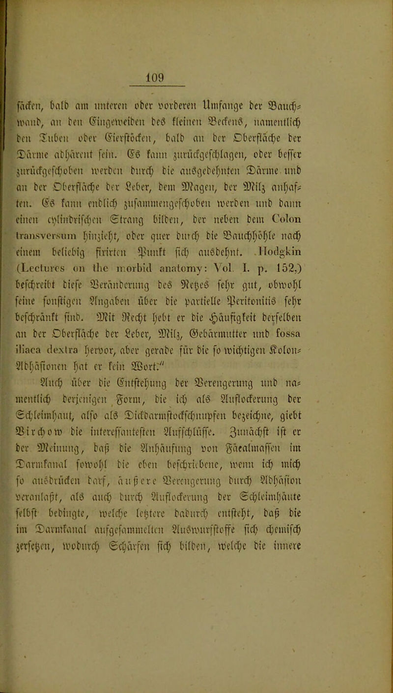 ^ fnrfcn, tnilb am imteren ober vovbeven Umfange bev 33ancf)^ ^ nmiib, an ben (JingeU'fiben beö ficinen S3effen?, namentlich ben ilnben ober (Sievftocfen, ba(b an ber Dbevfiache ber 2)avme abl)ävcnt fein. (Sö fann jnviicfgefchlagen, ober beffer jnnufgcfcf;oben merben bnrcf; tie anögebchnten 3)ävme iinb an ber Dberflächc bev Seber, bem 9)?agen, ber 3)?i(j anfjaf? ten. fann enbiieh jnfammengefchoben merben nnb bann einen chiinbvifihen Strang bilben, ber neben bem Colon Iransvcrsuin hiniicf;t, ober quer bmcl; bie 33and;höh(e naef; einem beliebig firirten 5|>nnft fiel; anöbel)nt. .Hodgkin (Lecliircs on llic morbid analomy: Vol. I. p. 152,) bcfchreibt tiefe ffieränternng beS 5le0e6 fc^r gut, obwohl feine fonftigen Sfngaben über bie partielle ^U^Utonitig fchr befchränft fmb. 3J?it 9?ecf;t l)ebt er bie J^äufigfeit berfelben an ber Dberflgche ber Seber^ 9}Ul3, ©cbavmnttcr nnb fossa iliaca dexlra berOor, aber gerabe für bie fo wichtigen Äolon? Slbhäfionen h‘^1 ffin 2Bort.' Slnrh über bie ©ntftehnng ber 95erengerung nnb na# mentlich berienigen J^onn, bie ich al§ Slnflocfernng ber Schleimhaut, alfo alö 5)icfbarm|locffchnnpfcn bezeichne, giebt 9ßird)ow bie intereffanteften Slnffcblüffe. 3i‘”ächft ift er ber 9}?einnng, bap bie 2lnhanfnng oon gäealmaffcn im Tarmfanal fowofil bie eben befchricbene, wenn ich mich fo anebvücfcn barf, anpere Qjerengernng bnvch 9lbhafion oeronlopt, alö auch bnreh Sluflocfevung ber Schleimhäute felbft bebingte, welche le^tere babnreh entfteht, bap bie im Savmfanal anfgefammeltcn 2ln?wnrfftoffe pch chemifeh jerfchen, wobuvch Schärfen fiel; bilben, welche bie innere