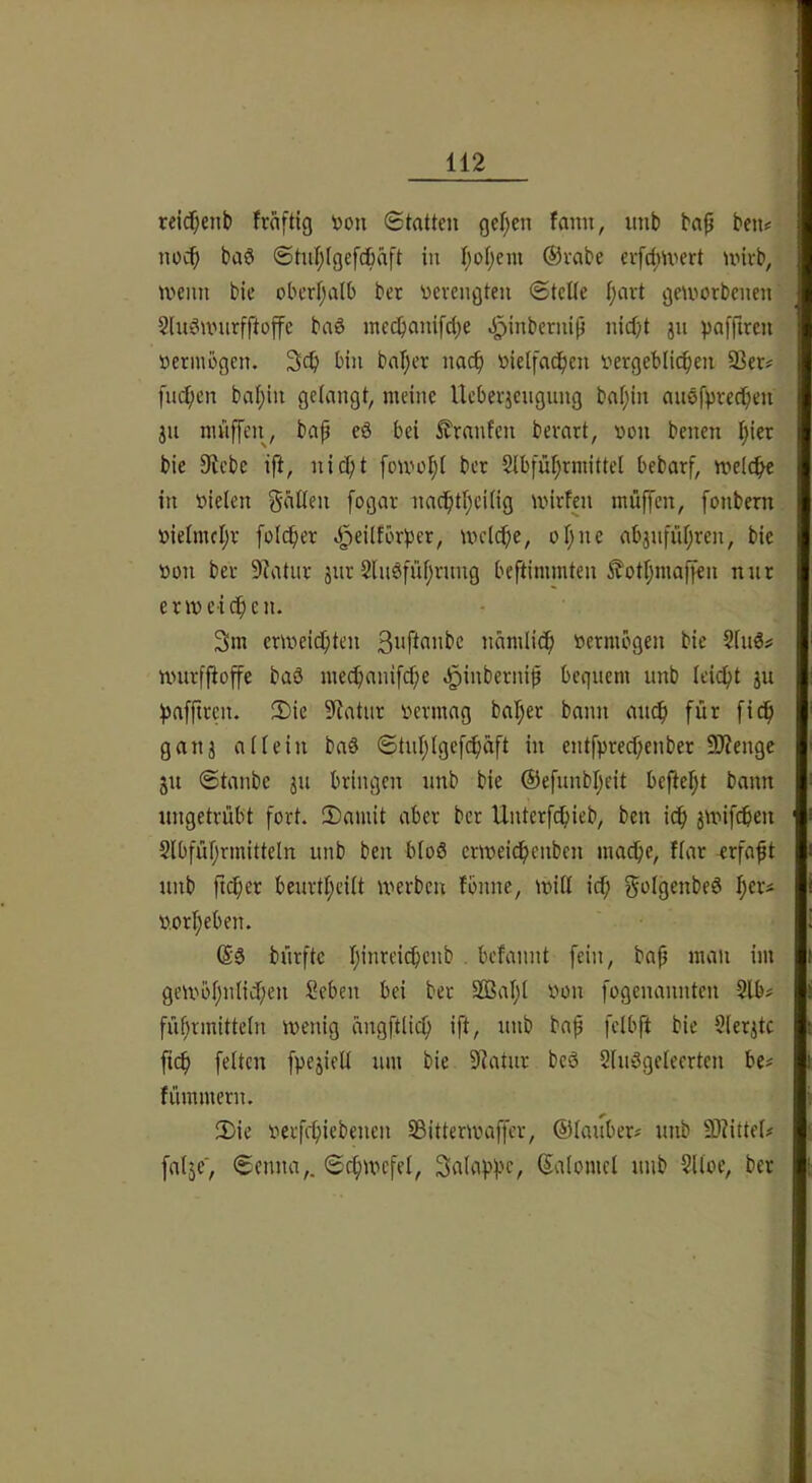 reic^enb fraftig »ou Statten get)en fann, imb ba^ ben? noch baö ®tul;(gefcbäft in t;of;em @vabe evfd;U'ert unvb, U'cim bie obertjalb ber verengten Stelle l;avt geworbenen Sluöunirfftojfe baS inecbanifcbe J^inbernip nid;t jn vafftren vermögen. 3cb bin bal;er nac^ vielfachen vergeblichen 93er# fuchen bal)in gelangt, meine Ueberiengung bal;in anefprechen jn mnffeii, bap e8 bei 5?ranfen berart, von benen hier bie Siebe ift, nicf;t fowol)l ber Slbführmittel bebarf, welche in vielen fallen fogar nachtl)eilig wirfen mü|fen, fonbern vielmehr folcher .J^eilforher, welche, ohne abjnfiihren, bie von ber Slatiir 3ur 2lu8führnng beftimmten ^othmaffen nur erweichen. 3m erweichten nämlich vermögen bie 2ln8# wurffioffe baö mechanifche .^inbernif bequem unb leicht ju hafftren. 2)ie Statur vermag baher bann auch für fich gau3 allein baö Stuhlgefchäft in entfprechenber 9)?enge ju Staube 3U bringen unb bie ©efunbheit befteht bann ungetrübt fort. 2)amit aber ber Unterfchieb, ben ich 3Wifchen 2lbführmitteln unb ben bloß erweichenben mache, Ilar rrfaht unb ftcher beurtheilt werben fbnnc, will id; ^vlgenbeö l;^'-’^ vorheben. 68 bürftc hüweichcnb . befannt fein, bah üu gewbhnlid;en Seben bei ber Sßahl von fogenannten 2lb# führmitteln wenig ängftlich ift, unb bap felbft bie 9ler3tc fich fetten fpe3ietl um bie Statur bc8 SluSgeleerten be# fümmeru. 3)ie verfchiebenen 93itterwaffer, 6Hauber# unb 9)?ittel# [al3e', Senna,. Schwefel, Saloppe, Salomcl unb 2lloe, ber