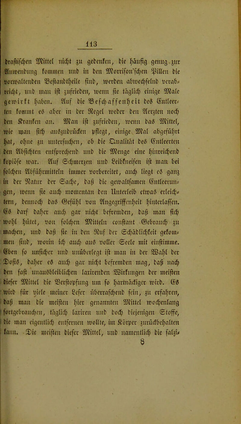 brnfilfc^en 9Äitte( nid^t ju gcbenfcn, bie Ijauflg gemig.jitr ?lmt>enbung fommeii unb in beu 9)?orrifon’fd;cn ^jQen bie »onnaltenbeii 23cftanbtf;ei(e fmb, U'crben ahned;feinb ijcrab# «id;t, imb mau ifl jiifrieben, meim ftc tdglicf; einige 5J?afc gemivft l^mOcn. Siiif bie 93efd;affenf;eit beö Sntleev# ten fommt cd aber in ber 9?egel meber ben Slevjtcn nocf; ben Traufen an. 9)?an ift jufricben, menn bad 9)?ittef, mie man ftc^ andiubmrfen ))flcgt, einige 9)?a[ abgefüf;rt f;at, oI;ne jn unteifuc^en, ob bie .Clnalitdt bed Gntieerten ben Slbfic^ten cntfpved;enb nnb bie 9)?engc eine I;inreid^enb fopiöfe mav. 2Iuf ©efunerjen nnb Seibfneifen ift man bei folcfien 2lbfrd;vmittein immer porbereitet, and; liegt cd ganj in ber 9?atiir ber ®ac^e, bap bie gemaitfamen ©ntteeruns gen, menn fte aiic^ momentan ben Unterfeib ctmad erleid^# tern, benno^ bad @efü!^I üon Slngegriffen^^cit r;interlaffen. ^d barf bal;er and; gar nid;t befremben, ba{j man fid^ mor;( I;ütct, oon foic^en 9)?ittc[n conftant Oebraud^ ju mad;en, nnb bap fie in ben 9tuf ber ®df;dblid;feit gefom# men ftnb, morin icfi and; and Poller Seele mit einftimme. @ben fo unfi(^er nnb nnüberiegt ift man in ber 933af;i ber Dopd, baf;er ed auc^ gar nid;t befremben mag, ba^' nad; ben faft nnaudbieiblicficn larirenben 933irfimgen ber meiften biefer 9)?ittei bie 93erftopfung nm fo I;artnäcfigcr mirb. ©d mirb für Pieie meiner Cefer überrafc^enb fein, jn erfar;ren, bap man bie meiften t;ier genannten 9)?ittcl modpenlang fortgebraiid;en, tägiid^ lariren nnb bodp biejenigen Stoffe, bie man eigentlich entfernen ipolltc, im Körper 3nrncfbcl;a[ten fanu. JDie meiften biefer 99tittel, nnb namentlich bie fatji# 8