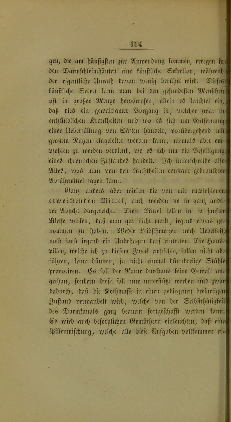 gen^ bic am l^äiifigftcii jur Slnmenbimg fommen, erregen in ben 2)armfrf;(cimr;äntcn eine fiinftiicbe Sefretien, ma^renb' ber eigentlid^e llnrati; bavon menig bern()rt mirb. 2)iefc6 fiinftnc^)c (Sccret fann man bei ben gefnnbeften 9)ien[cbcn oft in groper 9)?cngc f^eroorriifcn, afiein c3 lendptet ein, bap bieö ein geumltfamcr 93organg ift, uu’Icper jU'ar in entjünb(id)en Sranfpeiten nnb mo c3 fiep nm Gntfermmg- einer lleberfuTInng von (Säften I;anbe[t, vorubcrgef)enb mit gropem 9?n(jen eingcleitet U'crben fann, niemaivJ aber em? pfobien jn tverben Verbient, mo c3 fief; nm bie Sefeitignng. eines ebronifepen paiibeit. 3cf; nntetfepreibc alfo. 21((eS, UHiS man von ben 9?aeptf)ei(en conftant gebranebter 5lbfnprmittet fagen fann. ®anj anberS aber wirfen bie von mir emvfopiencn emuief^enben SJiittel, anef; werben fie in ganj anbe# rer 9lb|lept bargereiept. 3^icfc 9)(itte( foden in fo fanfter äSeife wirfen, bap man gar niept merft, irgenb etwas ge# nommen ^n paben. 3Beber Seibfepmerjen noep Uebelfcit,' noef; fonft irgenb ein llnbepagen barf eintreten. 2:io ;^anS# biifen, weiepe icp jn biefem empfeple, foKcn niept ab# fiipren, feine biinnen, ja nic(;t eiiimaf bnnnbreiige Stilpfe provociren. @S foU ber 9?atur bnrepanS feine ©ewaft an# getpan, fonbern biefe foU mir nnterftütjt werben nnb jwar babnrep, bap bie ^otpmaffe in einen gebiegenen breiartigen 3iiftanb verwanbeU wirb, wefepe von ber Scibfttpätigfeit beS 2)armfana(S gan;( begnem fortgefepap werben fann. ©S wirb anep beforgfipen ©emntpern cinlencpten, bap eine. ^iÜenmifcpnng, wefepe affe biefe 5fnfgabcn vofffommen er#