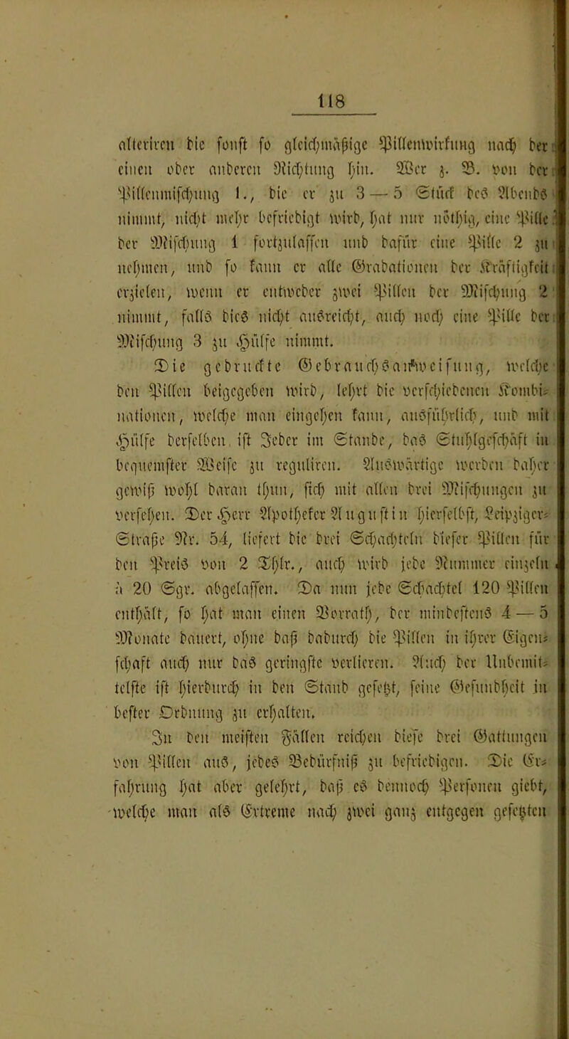 flitevivcn He foiift fo glcid)mäH9C luid^ ber. einen ober nnberen 9iicf;tnng (nn. Söer j. 33. von bev; '’IMKenniifcf^nng 1., bie cv jn 3 — 5 StiifE bc? 3(bcnbö nimmt, nid't mel;t befriebigt ivivb, l;nt nur nötl;i^i, eine '4-^Ulc ; bev 9Jfifd')nn3 i foi'tjniaffcn nnb bafür eine ^|M((e 2 jn- nefjmen, unb [o fann er alle ©vabntionen ber ft'väflißfcit: erzielen, menn er entmeber jmei *4>'fl'-’>i l'Cf SJiifc^nng 2 nimmt, fallö bieg nic^t augreic^t, and; nod) eine 5}ii[d;ung 3 ju v^ülfe nimmt. IDic gcbvndte ®ebvanebgai^'meifniu^, tvelebc ben ^^illcn beigegeben unrb, (el;rt bie vcrfd;iebcnen i^'ornbi? nationen, me(d;e man eingcljen fann, augfiiljrlid), nnb mit 4inlfe berfelbcn, ift Seber im (Stanbe, bag @tiiT;lgefd;äft in beiincmfter 3Bci)'c jn regnlircn. Slngmärtige mevben baljer gemijl uml;l baran tf;un, fte^ mit allen bvei 3)ti|'f^nngcn ^n iH'vfeljen. 2)cr.g)eiT 2lpotl;efer ?lngn[tin I;icr[elbft, Scipjigciv ©trafle 5?r. 54, liefert bie bvei @d;ad;teln biefer 5]3illen [nr ben ';]}reig von 2 3^1}lr., anc^ U'irb iebe 9himmer einjeln ■ n 20 <5gv. abgelaffen. 2)a nun jebc Sebac^tcl 120 ^lillen cntl;dlt, fo l;at man einen 33ovratl;, ber minbefteng 4 — 5 33?onate bauert, offne bajl baburd; bie ^^illen in i.^rer ©gen; fcl;aft auef) nur bag geringfte verlieren. ?luel; bev UubemiO telfte ift I;ierbnrcf) in ben ©taub gefeljt, feine ©cfunbbeit in befter Drbnnng ju erljalten. 3n ben meiften fallen reidjcn biefe brei Gattungen von ^Mllcn aug, jebeg 33ebürfnip ju befviebigen. 2)ie fal;vung l;nt aber geleiert, bafj eg beunoc^ ■':|lerfonen giebt, tveld;e man alg (5‘rtreme nac^ jtvei gan^ entgegen gefeilten