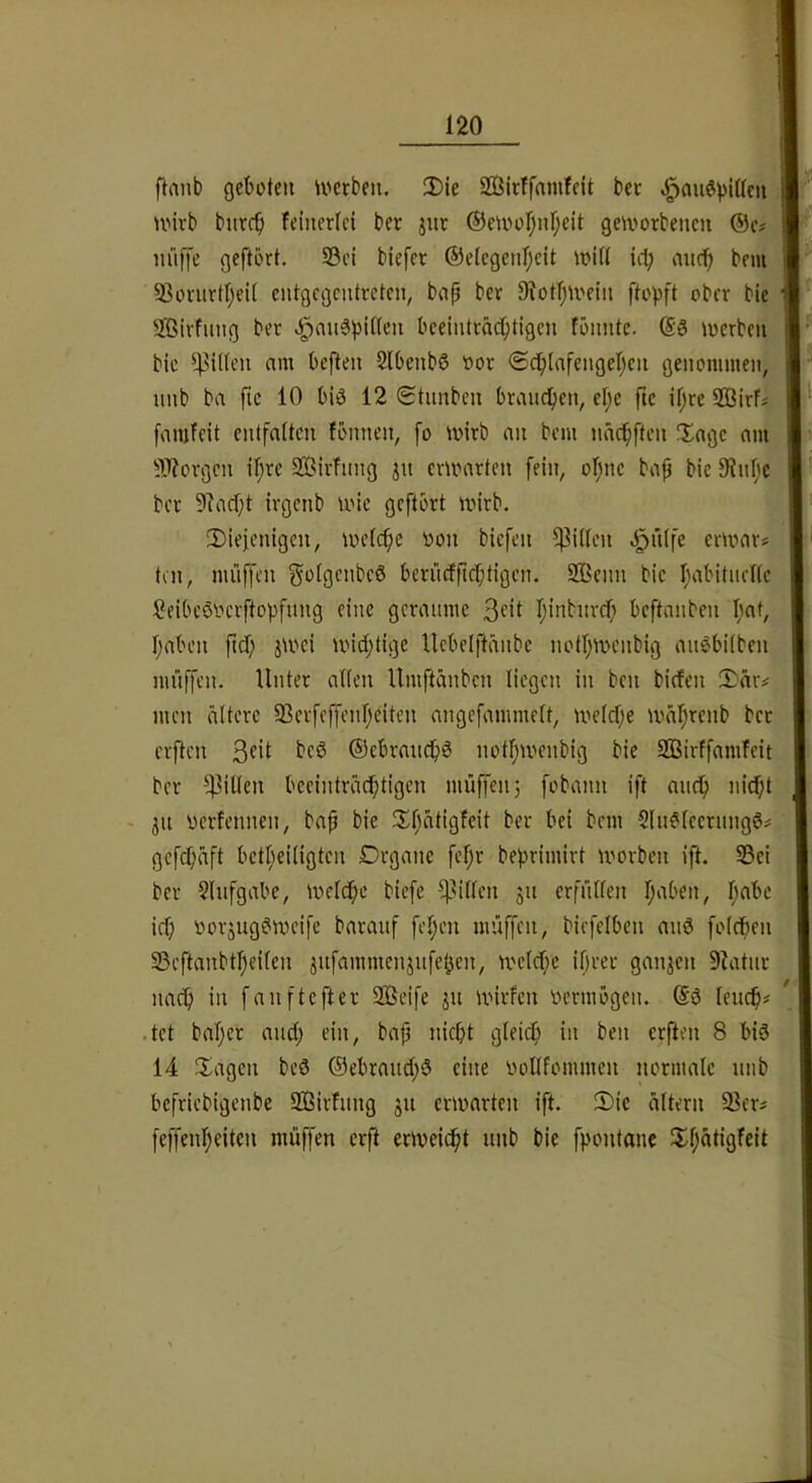 ftaiib geboten tverbeii. !Die SOSirffaniteit bet ^auöpiüeii U'irb bnrcb feinerlci bet jnt ®eu'üf)nr;eit geworbencit m'iffe geftört. S3ci blefet @etcgenl;cit witt icl; mtcb bem Sßorurtr;ei( entgegentreten, bnp bet SiotljU'ein ftopft ober bie Sßirfimg bet .§an3pit(en beeinträchtigen fbnnte. @3 ioerben bic Ritten am beften Slbenbö loor <£dbinfengehen genommen, unb ba ftc 10 big 12 Stnnben braudben, el;e ftc iljre 593irN fanjfcit entfalten fönnen, fo ivirb an bem nächften !Xage am ÜWorgen if;rc Sirfnng jn emmrten fein, ofsne ba^ bic 9Jnhc bet 9?ad)t irgenb ioic geftort wirb. 3)ieienigcn, welche Ritten ^n(fe erwar* ten, mülfen golgcnbcg bcriicfficbtigcn. 2ßcnn bic fH^bitiieKc Seibeöoerftopfung eine geraume 3fit hintureb beftanben bat, haben ftef; jwei wichtige Ucbclftänbe nothwenbig augbilben muffen. Unter alten Umftänben liegen in ben biefen 2)är# men ältere 93erfeffenheiten angcfammelt, welche währenb ber elften ©ebrauchö nothwenbig bie S33irffamfeit ber Rillen beeinträchtigen muffen; fobann ift auch nidf ju uerfennen, bap bie JXhätigfeit ber bei bem Slnglccrimgg# gefchäft betheiligten Drgane fi’hr behrimirt worben ift. S5ei ber Slufgabe, Wwlche biefe f^illen 511 erfüllen h‘iben, h«bc ich Dorjuggweife barauf fehen muffen, biefelben auö folcben 35eftanbtheiten jnfammenjufet^en, welche ibrer ganjen 9Uitnr nach i'i fanftefter 2ßeife jn wirfen vermögen. @g leuch# .tct baljer and; ein, bap nicht gleich i't 8 big 14 Klagen beg ©ebrauchö eine uoUfommen normale uiib befriebigenbe üßirfung ju erwarten ift. !Dic ältern 5ßer# feffenheiten muffen erft erweicht unb bie fpontane