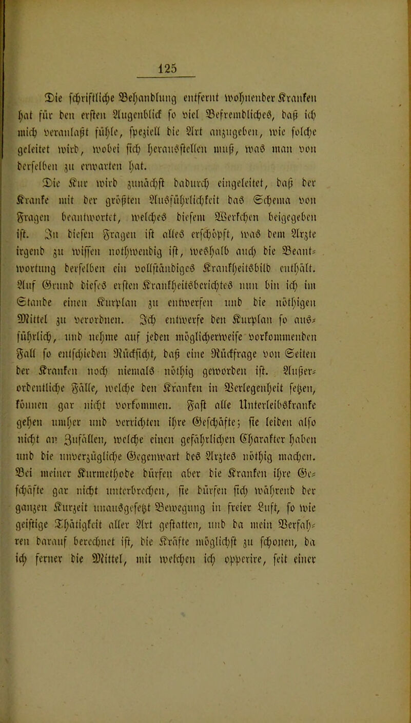 2)ie fc^)rift(ld;e S3er;aiib(iuiß entfernt U'ofjiienber i?vanfen t;iit fnr ben erften Slngenblicf fc niel 33efremblicf)eö, baß i(ß mid; veranlaßt fnf;(e, fpejiett bie 2lrt anjngeOen, une fo(c{)e geleitet tuirb, U'obei ßd; I;eran^ftelfcn ninß, ivaö man von berfelben jn ermarten f)at. 5>ie l^nr wirb iinuicßft babnreß cingelcitet, baß ber ßranfe mit ber größten 2liWfnl)r(icl}fcit baS <£cl)ema von gragen beantwortet, welcfjeö biefem SBorfeßen beigegeben ift. 3n biefen fragen ift alteö erfeböpft, ivaö bem 2lrjte irgenb jn wiffen notljwenbig iß, we6l;a(b and; bie 25eant* wortnng berfelben ein vollftänbigcö Äranfl;eit6bilb enthalt. 2lnf @rnnb biefeö elften ^ranfl;eit6berid;tei3 nun bin id; im Staube einen ^nrplan jn entwerfen nnb bie nötßigen 50iittel jn verorbnen. entwerfe ben ^nrplan fo anö^ fiißrlicß, nnb nel;me anf jeben möglid;erweifc'Vorfommenben galt fo entfd;ieben 9hidßd;t, baß eine Oiiidfrage von ©eiten ber Traufen nod; niemalö nöd;ig geworben ift. Slnßeiv orbentlid;e g-alle, weld;e ben i?i\nifen in 93erlegcnl;eit fet;en, fönnen gar niiißt vorfommen. gaft alle Unterleiböfranfe gelßen nmßcr nnb verrid;ten il;re @efd;afte5 ße leiben alfo nie^t an 3vfällen, welcße einen gefäl;rlid;cn (Jßarafter ßaben nnb bie nnvcr5iiglid;e ©egenwart bcS Slrjteö nbtßig maeßen. 93ei meiner £nrmetl;obe biirfen aber bie 5?ranfen il;re ®e? fcßäfle gar nießt nnterbred;en, ße bnrfen ßd; wdßrenb ber ganzen £nrjeit nnaii0gefe(}t SBewegnng in freier ?nft, fo wie geiftige !T,l;ätigfeit aller 2(rt geftatten, nnb ba mein SSerfaß# ren baranf bereeßnet ift, bie Grafte möglid;ft jn feßonen, ba id; ferner bie 3)Jittel, mit weteßen id; opperire, feit einer