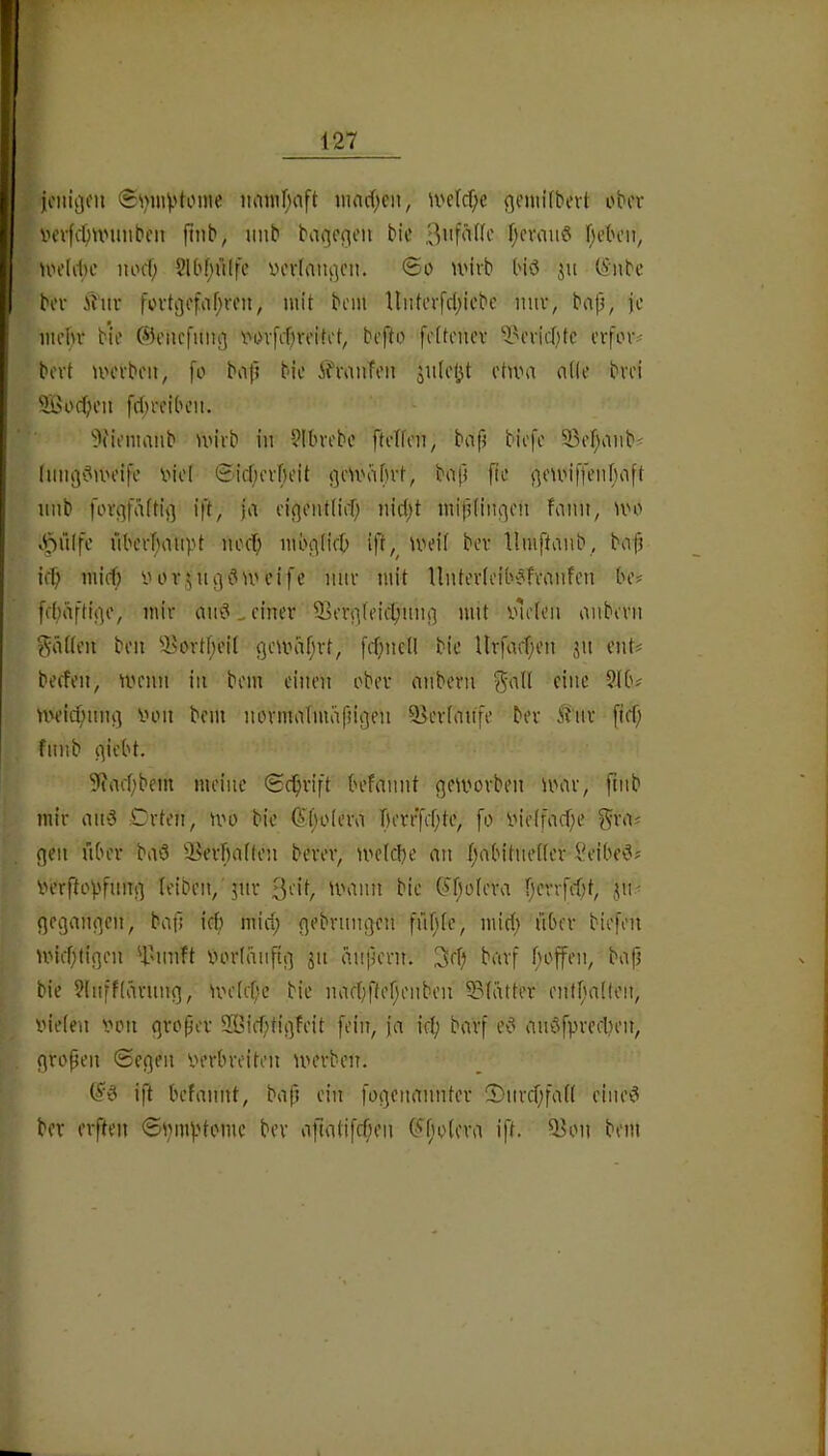 jo)iii3fii 0\nuvtome imnifjaft inac(;eii, U'e(cf;e gentifbevt ober V'evfc^unmbcii ftnb, unb baqcfieii bic Ijcvauö f^eben^ uh’UIh' lunl; 2lbf;ülfe verlangen. ®o U'ivb biö ju (5iibc bei- Ü'uv fovti]cfiif;rcit, mit bciu llnterfc(;icbe nur, bap, je met)v bie ©eiicfuii^ Vi>vfi1)veitet, befto fettenev ^^oi'ic[}tc erfmv bovt UH'vbcii, fo bofl bie ih\iufeii Siileljt etum a((e bvei 9Öorf;eii [Treiben. ’j'tiemaitb U'irb in 9Ibvebe ftelien, bnp biefe S3ef;iiiib^ liine|C(UH’ife inel ©icjievBeit ^cU'iifn't, bnp fte fjeunfü’nbnft imb fovi^fäftifl i|t, ja ej(]ontIier; nid)t mitiiinqen bann, U'o v^3i”tlfe nbevT;aiipt ned; mbfllirb ift,^ U'eif ber llmftanb, bafj icf; mief) yov,^ 11313uu’ife mir mit Unter(eib3fvanfen be# febäfti^e, mir an3^ einer 93er3(eicl;nn3 mit ylelen anbern Jadeit ben 9>ortf;ei( geiyiifjrt, jrf}ncll bie Urfacf;en jn ent? beefen, menn in bem einen ober anbern U'eic^mu] lum bem normafmafnßen ^erfanfe ber ^tnr [tef; fnnb qiebt. 9?aef;bem meine ©c^rift befannt ^eii'orben mar, ftnb mir anö Orten, mo bie (?t;o(era ]f)errfcf;te, fo yie(facf;e gva? gen nber baö '^erbalten berev, me(cl)e an I;abitne((er l^eibe^? yerftopfnng leiben,'jm* 3‘''t ■'ann bie C?f)o(era f)errf<)t, jn? gegangen, bafi icf) mirf; gebrungen fnf;fe, miri; über biefen miefüigen 'i^nnft yorlanftg jn änpern. 3eTj barf hoffen, ba(i bie ?(nff(ärung, meirbe bie nacbftefjenben 33(ätter entfjaUen, vieien yon gropev 9Bicf;tigfeit fein, ja jet; barf e3 anöfpreelien, großen Segen yerbrei'ten merben. jft befannt, bafi ein fogenannter 2)nrcbfad eine3 ber elften Spiuptome ber afta(ifcf;en G^'fiolera ift. ^on bem