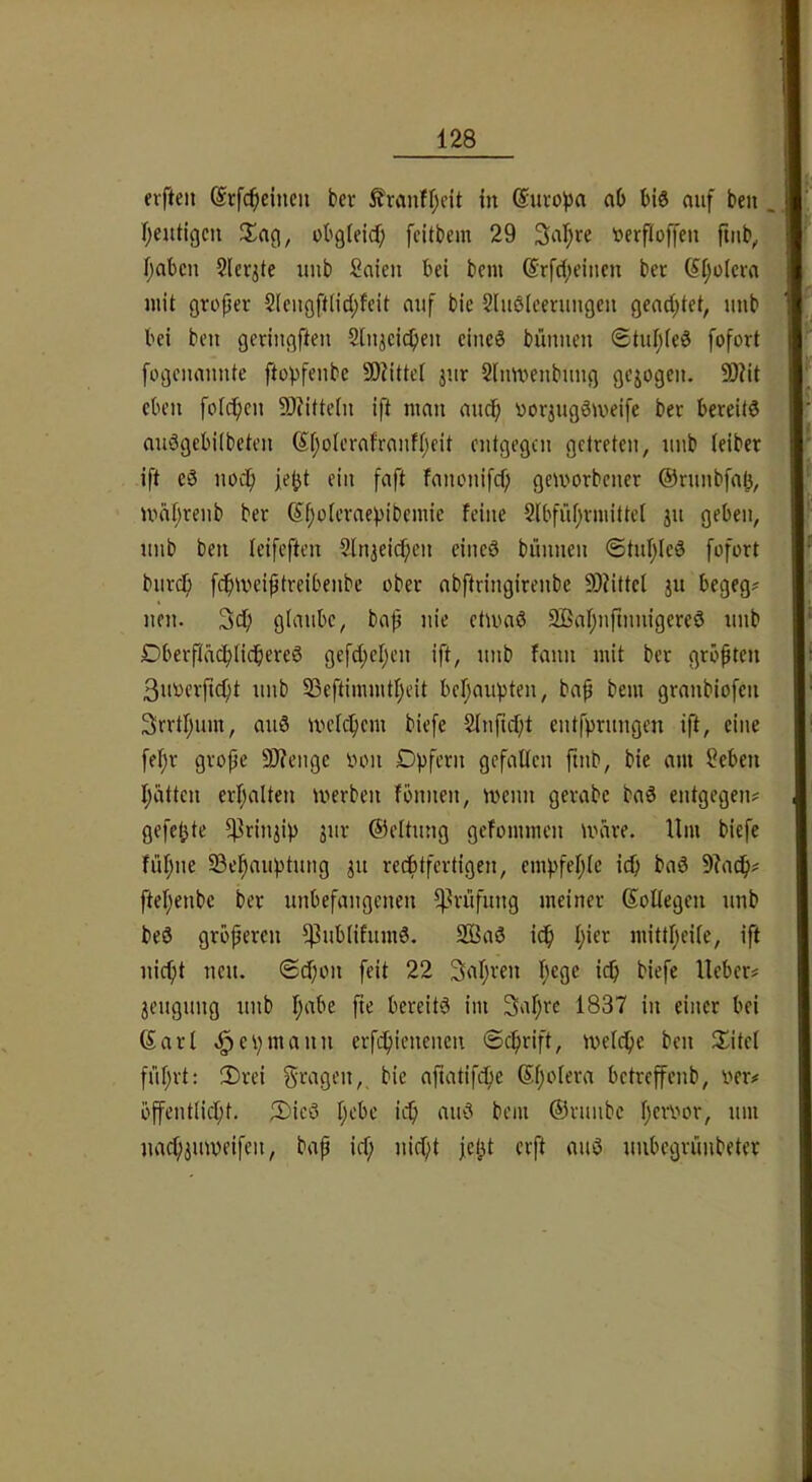 elften ©rfc^cincn ber Äranfljeit in @uro^)a ab bis auf beu r^eutigcn JJa^, obgieicf; feitbem 29 3al;re tterfloffen ftnb^ fjabcn Slerjte imb Saien bei bem drfd;eiuen ber (^(jülcra juit groper 2[ciiöft(id;feit auf bic Slußlceniugeu gead;tet, uub bei beu geriugfteu Sinjcicb^» eines bünueu ®tuI;(eS fofort fogciiauute ftopfeubc 9)?ittei jur 2(uU)eubuug gcjogeit. 50?it eben foiepeu 9)?ittcin ift umii audp üoriugSiveife ber bereits auSgcbiibeteu Spoierafraufpeit cutgegeu getreten, uub (eiber ift eS noc!p fe^t ein faft fanouifd) geworbener @runbfa§, wäpreub ber 6f;oierae))ibemie feine Sibfüprmittct ju geben, uub beu leifcfteu Sln^eicpeu eines bünnen ©tuIjleS fofort burep fdpweiptreibenbe ober abftriugirenbe 9)?ittel §u begeg? neu. glaube, bap nie etwas SßapuftuuigereS uub DbcrftäcbfidbereS gefd;el;en ift, uub fauu mit ber gröpten 3iwerftcpt uub S3eftimmtf;eit befjaupten, bap bem graubiofen 3rrtl;um, auS wckficm biefe 2Iufuf;t entfprungen ift, eine fepr grope 9)?enge inm Opfern gefallen ftnb, bic am Seben Ijiittcu erhalten werben fbnnen, wenn gerabc baS entgegen? gefetjte ^rin^ip jur ©eltung gefommen wäre. Um biefe füpne Se^auptung ju reeptfertigen, cmpfeplc icp baS 9?acp? ftepenbe ber unbefangenen ^^rüfung meiner ßoUegen uub beS grbperen ^ublifumS. SBaS icp pier mittpeile, ift niept neu. <Sd)on feit 22 3apven pege icp biefe lieber? jeugung uub pabe fte bereits im Sapre 1837 in einer bei 6arl cp mann erfepienenen ©eprift, wel(pe ben Jlitct füpvt; 3)rei fragen,, bie aftatifdpe (Spolera betreffenb, ver? bffentlicpt. 2)icS pebe icp auS bem ©ruiibc penwr, um na^iuweifeit, bap icp uidpt jept erft auS uubegrünbeter