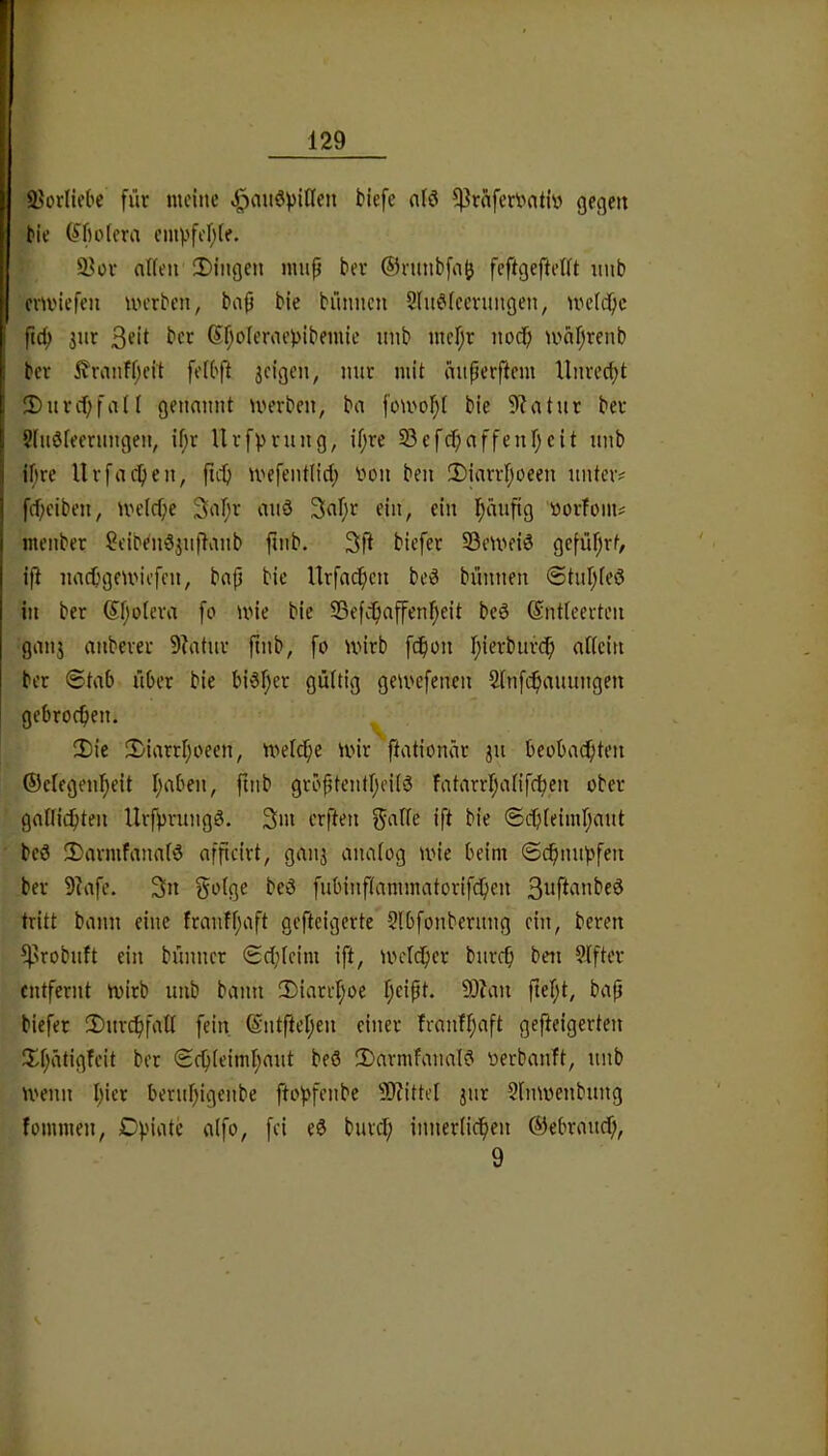 Siorliebe für meine <^au6viflen Mefe n(ö ^raferioatiy gegen Me (^ftolera enivfcf^fe. a^ov atfen ^I)ingcn miip bei- ®ntnbfa(j feftgefteUt nub cm'iefeii uu-rben, bap bie bünncu Slu^ieeningen, UH’Idpc fid; 3iir 6f;oIerae))ibemle nnb mcr;r nodp mafjrenb ber ^ranfpeit feibfl jeigen, mit mit aiiperftem Unrecht 3)nvd)fan genannt merben, ba bie 5Ratur bet 5lnd[eernngen, if}t Uvfprung, if;re ^efcpaffenfjcit nnb jf)te Urfaepen, ftd) mefentiid; yon ben 3)iarvfjoeen unter? f(f;ciben, melcpe 3a[;v miö Snfjt ein, ein l^äuftg yorfom? menber Stiben63nflanb finb. 3ft biefet 53eivfiö geföf^rt, ift nacpgnyiefcn, bap bie Urfac^cn bed bünnen @tur;(eö in ber Sfjotera fo wie bie SBefc^affenfjeit bcö ©ntteerten gan3 anbever 9?atnr ftnb, fo wirb fdpon f^ierburcfi attein ber 0tab übet bie bi6l;er gültig gewefenen Sinfe^anungen gebrochen. S)ie 2)iarrI;oeen, weld;e wir ftationär 311 beobadpten ©clegen^eit I;aben, ftnb gröptcnt[;ei(6 Fatarrl;a(ifcben ober gallicbten UrfprungS. 3m erften ift bie ©cpleimrjaut bcö 3)armfana[d afpeirt, gau3 analog wie beim ©c^nupfen ber 9?afe. 3n golge bcö fubinftammatorifcfien tritt bann eine franff;aft gefteigerte Sibfonbernng ein, beten ^^robuft ein bünncr 0d;(eim ift, werdper burep ben ?iftcr entfernt wirb unb bann JDiatrpoe peipt. 91?an pept, bap biefet 2)nvcpfall fein, ©ntpepen einer franfpaft gepeigerten !Ipätigfcit ber ©cpleimpaut beö 2)armfanal? yerbanft, unb wenn picr berupigenbe fto))fenbe SD?itteI 3ur Slnwenbung fommen, Df'iate a(fo, fei e6 burd; innerlicpen ©ebraud;, 9