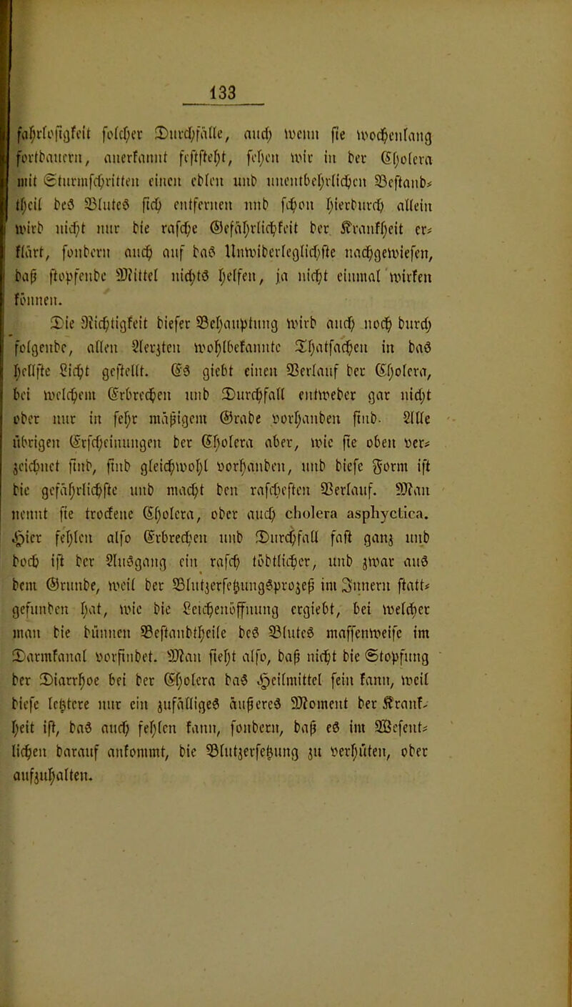 fa^rfofiijfcit fo(cf;er 2)m-cl;fäIIe, aud; \ucim fie U'od^cnfang fovtbaufvii, nnerfaimt fcf;cn umv in bei- (Sijolcva mit Stunufc^vitteii einen ebien iinb unent6er;v(id)en SBeftanb# tf;cil bcö 33(uteö entfernen nnb fc^)on Ijierbuvcif) nltein U'irb nid)t mir bie rafcf;e ®efäl;r(icl^feit ber £ranff)eit er# ftärt, fonbern aiic^) auf bad Uminbertc9licf;fte imdfigcunefen, ba^ ftof)fenbc 9)?ittel nid;tö I;e(fen, ja nici^t einmal mirfen fönnen. 2:'ie 9tic^tigfeit biefer S3cl}anptung mirb and) noc^ bitrd) fülgenbe, allen 2leritcn mol^lbefanntc 2:i)atfac!^cn in baö I;ellfte ßie^t geftellt. (Sd giebt einen Verlauf ber Kl;olera, bei melc^em ßrbred^en nnb 3)urc^)fall entmeber gar nid;t ober mir in fef;r mäßigem ©rabe vorljanben pnb- 2lUe übrigen ©rfd;eiimngen ber ®f)olera aber, mic fte oben oer# jeiefmet fmb, ftnb glei^mol;l oorfianben, nnb biefe gorm ift bie gefäf;rlic^fte nnb mac^t ben rafiteften 93erlauf. 9J?an nennt fie trodenc ©l;olera, ober aucfi cliolera asphycLica. c^ier fel;len alfo ©rbredf'eii nnb 3)iircf;fall faß ganj nnb boeb ift ber Slndgang ein rafcfi töbtlicbcr, nnb jmar and beni ©rnnbe, meil ber S3lnt3erfebimg6prüjep im Snnern ftatt# gefnnben l;at, mic bie Jeicbenbffnnng ergiebt, bei melctiet man bie bnnnen 95eftanbtl;eile bed 23lnted rnaffenmeifc im IDarmfanal oorfinbet. 9}?an fteljt alfo, ba^ nicht bie Stopfung ber 2)iarrhoe bei ber @f;olera bad «Heilmittel fein fann, meil biefe leitete mir ein jnfälliged äiihered 9J?oment ber Äranf- l;eit ift, bad and) fehlen fann, fonbern, bap cd im 9Befent# liehen baranf anfommt, bie SSlnt^erfebung ^n verhüten, ober anfjnhalten.