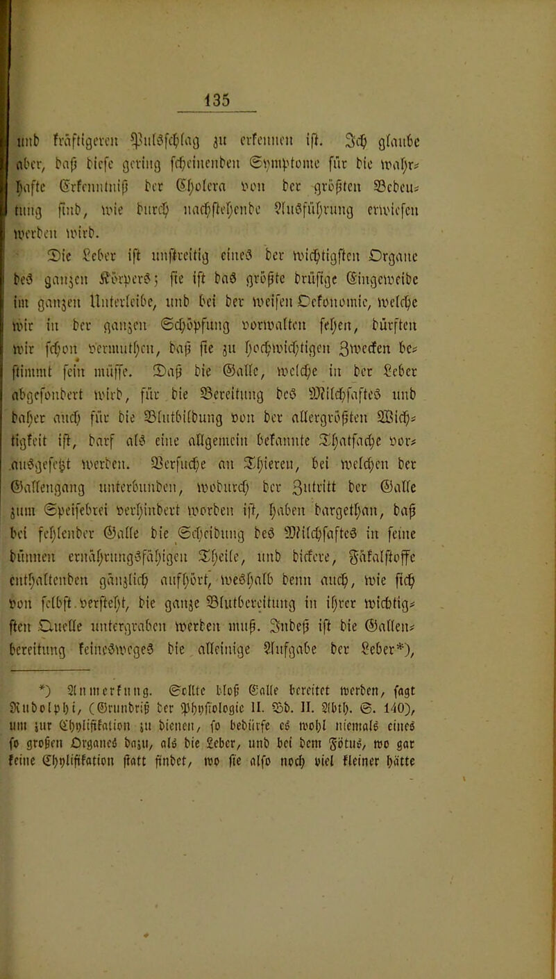 imb fväftigevcn ju cvfeitiu'n i|l. g(mi6c nl'cr, bap bicfc gcviiig fcpcincnbtn 6i;>n4'tüme [fit bic Imftc (Srfnuitnip bet (Spolcta ihmi bet gtopten SBcbcus timg finb, U'ie biitc^ iiacpfh’pcnbe ?(u?fü[;tung ctivtcfcu UH’tben loitb. Sic Sebet ift unpteitig eines bet nncptigftcn Dtgaiic beS ganzen Ä'örpctS; pe ift bnS gtopte btüftge (5'ingeiveibc im ganjen Untetlcibe, iinb bei bet ineifen Oefonomie, ivcicpc ivit in bet ganjen ©cpöpfnng t'omnilten fepen, bütftcn ivit fepon t»crmntf;cn, bap ftc jn poc^iincptigcn 3'vccfen bc^ ftimmt fein iniiffe. Sap bie ©alle, ir»dd;e in bet Sebet abgefonbett U'itb, ffit bie 23etcitnng bcö -i0?i(cpfaftcS unb bnpet micf; fiit bie 23intbi(bung öon bet alletgtbpten 2ßicpi tigfeit ip, bntf nIS eine allgemein befannte Sl;atfacpe üot# .nnSgefeljt U'ctben. 93ctfncf;e an Spieten, bei n^elcpen bet ©allengang untetbunben, wobiitcf; bet ©alle jnm Speifebiei »etlpnbett U'otben ift, paben batgetpan, bap bei fcplenbet ©alle bie <Scf)cibnng beö 5)MlcpfaftcS in feine bnnnen ctnaptnngSfäpigen Speile, unb biefete, ^äfalftoffc cntl^altcnben gänjiicp anfpott, iveöpalb beim andp, mie pdp »on fclbft.öetpept, bie ganje 35lutbeteitnng in ipter miebtig^ ften ;Dnelle nntetgtaben metben mnp. Snbcp ift bie ©allen# beteihmg feineSwegeS bie alleinige 5lnfgabe bet Sebet*), *) Slnmcrfnng. ©eilte blop ©nKe bereitet tterben, fagt SHiibolpbi, (Oninbrip ber ipptipolegic II. iSb. II. 2(btl). ©. 140), um iur (il)t)linfaiion ju bienen, fo bebiitfe eg ivoI;l niemale eineg fo gropen Organeg bajii, alg bic 2eber, unb bei bem götug, wo gar feine (El)ijlipfotion patt pnbet, reo fie alfo noci; oiel fleiner pätte